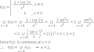 straight f left parenthesis straight x right parenthesis equals open curly brackets table attributes columnalign left end attributes row cell fraction numerator 1 minus cos space 2 straight x over denominator straight x squared end fraction comma space straight x not equal to 0 end cell row cell space space space space space space space space space space space space space straight k space space space space space space comma space straight x equals 0 end cell end table close
space Lt with straight x rightwards arrow 0 below straight f left parenthesis straight x right parenthesis equals Lt with straight x rightwards arrow 0 below fraction numerator 1 minus cos space 2 straight x over denominator straight x squared end fraction equals Lt with straight x rightwards arrow 0 below fraction numerator 2 space sin squared straight x over denominator straight x squared end fraction equals 2 Lt with straight x rightwards arrow 0 below fraction numerator sin squared straight x over denominator straight x squared end fraction
space space space space space space space space space space space space space space space equals 2 Lt with straight x rightwards arrow 0 below open parentheses fraction numerator sin space straight x over denominator straight x end fraction close parentheses squared equals 2 left parenthesis 1 right parenthesis squared equals 2 cross times 1 equals 2
Since space straight f left parenthesis straight x right parenthesis space space is space continous space at space straight x equals 0
therefore space space space space straight f left parenthesis 0 right parenthesis equals Lt with straight x rightwards arrow 0 below straight f left parenthesis straight x right parenthesis space space space space space rightwards double arrow space straight k equals 2.