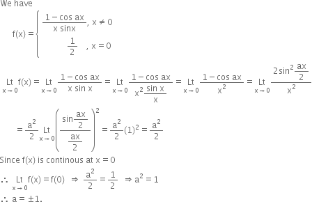 We space have
space space space space space space straight f left parenthesis straight x right parenthesis equals open curly brackets table attributes columnalign left end attributes row cell fraction numerator 1 minus cos space ax over denominator straight x space sinx end fraction comma space straight x not equal to 0 end cell row cell space space space space space space space space space space space space 1 half space space space space comma space straight x equals 0 end cell end table close
space Lt with straight x rightwards arrow 0 below straight f left parenthesis straight x right parenthesis equals Lt with straight x rightwards arrow 0 below fraction numerator 1 minus cos space ax over denominator straight x space sin space straight x end fraction equals Lt with straight x rightwards arrow 0 below fraction numerator 1 minus cos space ax over denominator straight x squared begin display style fraction numerator sin space straight x over denominator straight x end fraction end style end fraction equals Lt with straight x rightwards arrow 0 below fraction numerator 1 minus cos space ax over denominator straight x squared end fraction equals Lt with straight x rightwards arrow 0 below fraction numerator 2 sin squared begin display style ax over 2 end style over denominator straight x squared end fraction
space space space space space space space equals straight a squared over 2 Lt with straight x rightwards arrow 0 below open parentheses fraction numerator sin begin display style ax over 2 end style over denominator begin display style ax over 2 end style end fraction close parentheses squared equals straight a squared over 2 left parenthesis 1 right parenthesis squared equals straight a squared over 2
Since space straight f left parenthesis straight x right parenthesis space is space continous space at space straight x equals 0
therefore space Lt with straight x rightwards arrow 0 below straight f left parenthesis straight x right parenthesis equals straight f left parenthesis 0 right parenthesis space space rightwards double arrow space straight a squared over 2 equals 1 half space space rightwards double arrow straight a squared equals 1
therefore space straight a equals plus-or-minus 1.