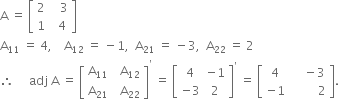 straight A space equals space open square brackets table row 2 cell space space space 3 end cell row 1 cell space space 4 end cell end table close square brackets
straight A subscript 11 space equals space 4 comma space space space space straight A subscript 12 space equals space minus 1 comma space space straight A subscript 21 space equals space minus 3 comma space space straight A subscript 22 space equals space 2
therefore space space space space space adj space straight A space equals space open square brackets table row cell straight A subscript 11 end cell cell space space straight A subscript 12 end cell row cell straight A subscript 21 end cell cell space space straight A subscript 22 end cell end table close square brackets to the power of apostrophe space equals space open square brackets table row 4 cell negative 1 end cell row cell negative 3 end cell 2 end table close square brackets to the power of apostrophe space equals space open square brackets table row 4 cell space space space space minus 3 end cell row cell negative 1 end cell cell space space space space space space space space space 2 end cell end table close square brackets.
