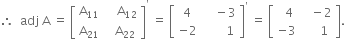 therefore space space adj space straight A space equals space open square brackets table row cell straight A subscript 11 end cell cell space space space space straight A subscript 12 end cell row cell straight A subscript 21 end cell cell space space space straight A subscript 22 end cell end table close square brackets to the power of apostrophe space equals space open square brackets table row 4 cell space space space space minus 3 end cell row cell negative 2 end cell cell space space space space space space space 1 end cell end table close square brackets to the power of apostrophe space equals space open square brackets table row cell space space 4 end cell cell space space space minus 2 end cell row cell negative 3 end cell cell space space space space space 1 end cell end table close square brackets.