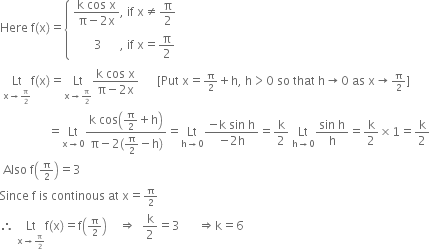 Here space straight f left parenthesis straight x right parenthesis equals open curly brackets table attributes columnalign left end attributes row cell fraction numerator straight k space cos space straight x over denominator straight pi minus 2 straight x end fraction comma space if space straight x not equal to straight pi over 2 end cell row cell space space space space space space space 3 space space space space space space comma space if space straight x equals straight pi over 2 end cell end table close
space Lt with straight x rightwards arrow begin inline style straight pi over 2 end style below straight f left parenthesis straight x right parenthesis equals Lt with straight x rightwards arrow begin inline style straight pi over 2 end style below fraction numerator straight k space cos space straight x over denominator straight pi minus 2 straight x end fraction space space space space space space left square bracket Put space straight x equals begin inline style straight pi over 2 end style plus straight h comma space straight h greater than 0 space so space that space straight h rightwards arrow 0 space as space straight x rightwards arrow begin inline style straight pi over 2 end style right square bracket
space space space space space space space space space space space space space space space space equals Lt with straight x rightwards arrow 0 below fraction numerator straight k space cos open parentheses straight pi over 2 plus straight h close parentheses over denominator straight pi minus 2 left parenthesis straight pi over 2 minus straight h right parenthesis end fraction equals Lt with straight h rightwards arrow 0 below fraction numerator negative straight k space sin space straight h over denominator negative 2 straight h end fraction equals straight k over 2 space Lt with straight h rightwards arrow 0 below fraction numerator sin space straight h over denominator straight h end fraction equals straight k over 2 cross times 1 equals straight k over 2
space Also space straight f open parentheses begin inline style straight pi over 2 end style close parentheses equals 3
Since space straight f space is space continous space at space straight x equals begin inline style straight pi over 2 end style
therefore space Lt with straight x rightwards arrow begin inline style straight pi over 2 end style below straight f left parenthesis straight x right parenthesis equals straight f open parentheses begin inline style straight pi over 2 end style close parentheses space space space space rightwards double arrow space space straight k over 2 equals 3 space space space space space space rightwards double arrow straight k equals 6