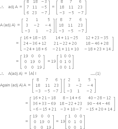 therefore space space space space adj space straight A space equals space open square brackets table row 8 cell space space 18 end cell cell space minus 3 end cell row 7 cell space 11 end cell cell space minus 5 end cell row 6 cell space 23 end cell cell space minus 7 end cell end table close square brackets space equals space open square brackets table row 8 cell space 7 end cell cell space 6 end cell row 18 cell space 11 end cell cell space 23 end cell row cell negative 3 end cell cell space minus 5 end cell cell space minus 7 end cell end table close square brackets
straight A space left parenthesis adj space straight A right parenthesis space equals space open square brackets table row 2 cell space space 1 end cell cell space space space space space 5 end cell row 3 cell space minus 2 end cell cell space space minus 4 end cell row cell negative 3 end cell cell space space 1 end cell cell space space space space minus 2 end cell end table close square brackets space open square brackets table row 8 cell space 7 end cell cell space space 6 end cell row 18 cell space 11 end cell cell space space 23 end cell row cell negative 3 end cell cell space minus 5 end cell cell space space minus 7 end cell end table close square brackets
space space space space space space space space space space space space space space space space equals space open square brackets table row cell 16 plus 18 minus 15 end cell cell space space space space space space 14 plus 11 minus 25 end cell cell space space space 12 plus 23 minus 35 end cell row cell 24 minus 36 plus 12 end cell cell space space space 21 minus 22 plus 20 end cell cell space space space 18 minus 46 plus 28 end cell row cell negative 24 plus 18 plus 6 end cell cell space space space minus 21 plus 11 plus 10 end cell cell space space space minus 18 plus 23 plus 14 end cell end table close square brackets
space space space space space space space space space space space space space space space space equals space open square brackets table row 19 0 0 row 0 19 0 row 0 0 19 end table close square brackets space space equals 19 space open square brackets table row 1 0 0 row 0 1 0 row 0 0 1 end table close square brackets
therefore space space space space straight A left parenthesis adj space straight A right parenthesis space equals space open vertical bar straight A close vertical bar space straight I space space space space space space space space space space space space space space space space space space space space space space space space space space space space space space space space space space space space space space space space space space space space space space space space space space space space space space space space space space.... left parenthesis 1 right parenthesis
Again space left parenthesis adj space straight A right parenthesis thin space straight A space equals space open square brackets table row 8 cell space 7 end cell cell space space 6 end cell row 18 cell space space 11 end cell cell space space 23 end cell row cell negative 3 end cell cell space minus 5 end cell cell negative 7 end cell end table close square brackets space space open square brackets table row 2 cell space space 1 end cell cell space space space 5 end cell row 3 cell space minus 2 end cell cell space space space minus 4 end cell row cell negative 3 end cell cell space 1 end cell cell space space minus 2 end cell end table close square brackets
space space space space space space space space space space space space space space space space space space space space space space space space space space equals space open square brackets table row cell 16 plus 21 minus 18 end cell cell space space space 8 minus 14 plus 6 end cell cell space space space 40 minus 28 minus 12 end cell row cell 36 plus 33 minus 69 end cell cell space 18 minus 22 plus 23 end cell cell space 90 minus 44 minus 46 end cell row cell negative 6 minus 15 plus 21 end cell cell space minus 3 plus 10 minus 7 end cell cell space minus 15 plus 20 plus 14 end cell end table close square brackets space space space
space space space space space space space space space space space space space space space space space space space space space space space space space space equals space open square brackets table row 19 cell space 0 end cell 0 row 0 19 0 row 0 0 19 end table close square brackets space equals space 19 open square brackets table row 1 cell space space 0 end cell cell space 0 end cell row 0 cell space 1 end cell cell space 0 end cell row 0 cell space 0 end cell cell space 1 end cell end table close square brackets
space space space space space space space space space space space space space space space space space space space space space space space space space space space space space space space space space space space space space space space space space space space space space space space space space space space space space space space space space space space space space