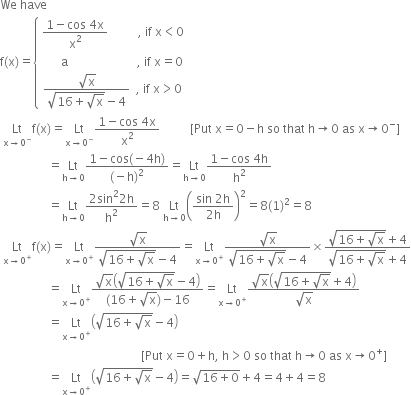 We space have
straight f left parenthesis straight x right parenthesis equals open curly brackets table row cell fraction numerator 1 minus cos space 4 straight x over denominator straight x squared end fraction space space space space space space space space space space comma space if space straight x less than 0 end cell row cell space space space space space space straight a space space space space space space space space space space space space space space space space space space space space space space space comma space if space straight x equals 0 end cell row cell fraction numerator square root of straight x over denominator square root of 16 plus square root of straight x end root minus 4 end fraction space space comma space if space straight x greater than 0 end cell end table close
space Lt with straight x rightwards arrow 0 to the power of minus below straight f left parenthesis straight x right parenthesis equals Lt with straight x rightwards arrow 0 to the power of minus below fraction numerator 1 minus cos space 4 straight x over denominator straight x squared end fraction space space space space space space space space space space left square bracket Put space straight x equals 0 minus straight h space so space that space straight h rightwards arrow 0 space as space straight x rightwards arrow 0 to the power of minus right square bracket
space space space space space space space space space space space space space space space space equals Lt with straight h rightwards arrow 0 below fraction numerator 1 minus cos left parenthesis negative 4 straight h right parenthesis over denominator left parenthesis negative straight h right parenthesis squared end fraction equals Lt with straight h rightwards arrow 0 below fraction numerator 1 minus cos space 4 straight h over denominator straight h squared end fraction
space space space space space space space space space space space space space space space space equals Lt with straight h rightwards arrow 0 below fraction numerator 2 sin squared 2 straight h over denominator straight h squared end fraction equals 8 space Lt with straight h rightwards arrow 0 below open parentheses fraction numerator sin space 2 straight h over denominator 2 straight h end fraction close parentheses squared equals 8 left parenthesis 1 right parenthesis squared equals 8
space Lt with straight x rightwards arrow 0 to the power of plus below straight f left parenthesis straight x right parenthesis equals Lt with straight x rightwards arrow 0 to the power of plus below fraction numerator square root of straight x over denominator square root of 16 plus square root of straight x end root minus 4 end fraction equals Lt with straight x rightwards arrow 0 to the power of plus below fraction numerator square root of straight x over denominator square root of 16 plus square root of straight x end root minus 4 end fraction cross times fraction numerator square root of 16 plus square root of straight x end root plus 4 over denominator square root of 16 plus square root of straight x end root plus 4 end fraction
space space space space space space space space space space space space space space space space equals Lt with straight x rightwards arrow 0 to the power of plus below fraction numerator square root of straight x open parentheses square root of 16 plus square root of straight x end root minus 4 close parentheses over denominator left parenthesis 16 plus square root of straight x right parenthesis minus 16 end fraction equals Lt with straight x rightwards arrow 0 to the power of plus below fraction numerator square root of straight x open parentheses square root of 16 plus square root of straight x end root plus 4 close parentheses over denominator square root of straight x end fraction
space space space space space space space space space space space space space space space space equals Lt with straight x rightwards arrow 0 to the power of plus below open parentheses square root of 16 plus square root of straight x end root minus 4 close parentheses
space space space space space space space space space space space space space space space space space space space space space space space space space space space space space space space space space space space space space space space space space space space space space space space left square bracket Put space straight x equals 0 plus straight h comma space straight h greater than 0 space so space that space straight h rightwards arrow 0 space as space straight x rightwards arrow 0 to the power of plus right square bracket
space space space space space space space space space space space space space space space space equals Lt with straight x rightwards arrow 0 to the power of plus below open parentheses square root of 16 plus square root of straight x end root minus 4 close parentheses equals square root of 16 plus 0 end root plus 4 equals 4 plus 4 equals 8