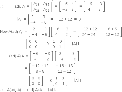 therefore space space space space space space space space space space space adj. space straight A space equals space open square brackets table row cell straight A subscript 11 end cell cell space space straight A subscript 12 end cell row cell straight A subscript 21 end cell cell space space straight A subscript 22 end cell end table close square brackets to the power of apostrophe space equals space open square brackets table row cell negative 6 end cell cell space space 4 end cell row cell negative 3 end cell cell space space 2 end cell end table close square brackets to the power of apostrophe space equals space open square brackets table row cell negative 6 end cell cell space space minus 3 end cell row 4 cell space space space space 2 end cell end table close square brackets
space space space space space space space space space space space space space space space space space space open vertical bar straight A close vertical bar space equals space open vertical bar table row 2 cell space space space space space 3 end cell row cell negative 4 end cell cell space space space minus 6 end cell end table close vertical bar space equals space minus 12 plus 12 space equals space 0
Now space straight A left parenthesis adj space straight A right parenthesis space equals space open square brackets table row 2 cell space space space space space space 3 end cell row cell negative 4 end cell cell space space minus 6 end cell end table close square brackets space open square brackets table row cell negative 6 end cell cell space minus 3 end cell row 4 cell space space space space 2 end cell end table close square brackets space equals space open square brackets table row cell negative 12 plus 12 end cell cell space space space minus 6 plus 6 end cell row cell 24 minus 24 end cell cell space space space space space space space 12 minus 12 end cell end table close square brackets
space space space space space space space space space space space space space space space space space space space space space space space equals space open square brackets table row 0 cell space space 0 end cell row 0 cell space space 0 end cell end table close square brackets space space equals 0 space open square brackets table row 1 cell space space space 0 end cell row 0 cell space space 1 end cell end table close square brackets space space equals space open vertical bar straight A close vertical bar space straight I
space space space space space space space space space space left parenthesis adj space straight A right parenthesis thin space straight A space equals space open square brackets table row cell negative 6 end cell cell space space space space minus 3 end cell row 4 cell space space space space space space 2 end cell end table close square brackets space space open square brackets table row 2 cell space space space space space space 3 end cell row cell negative 4 end cell cell space space space space space minus 6 end cell end table close square brackets
space space space space space space space space space space space space space space space space space space space space space space space space space space equals space open square brackets table row cell negative 12 plus 12 end cell cell space space space space space minus 18 plus 18 end cell row cell 8 minus 8 end cell cell space space space space space space 12 minus 12 end cell end table close square brackets space space space space space space
space space space space space space space space space space space space space space space space space space space space space space space space space space equals space open square brackets table row 0 cell space space 0 end cell row 0 cell space space 0 end cell end table close square brackets space space equals space 0 open square brackets table row 1 cell space space 0 end cell row 0 cell space space space 1 end cell end table close square brackets space equals space open vertical bar straight A close vertical bar space straight I
therefore space space space straight A left parenthesis adj space straight A right parenthesis space equals space left parenthesis adj space straight A right parenthesis thin space straight A space equals space open vertical bar straight A close vertical bar space straight I.