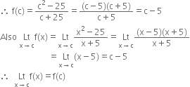 therefore space straight f left parenthesis straight c right parenthesis equals fraction numerator straight c squared minus 25 over denominator straight c plus 25 end fraction equals fraction numerator left parenthesis straight c minus 5 right parenthesis left parenthesis straight c plus 5 right parenthesis over denominator straight c plus 5 end fraction equals straight c minus 5
Also space Lt with straight x rightwards arrow straight c below straight f left parenthesis straight x right parenthesis equals Lt with straight x rightwards arrow straight c below fraction numerator straight x squared minus 25 over denominator straight x plus 5 end fraction equals Lt with straight x rightwards arrow straight c below fraction numerator left parenthesis straight x minus 5 right parenthesis left parenthesis straight x plus 5 right parenthesis over denominator straight x plus 5 end fraction
space space space space space space space space space space space space space space space space space space space space space space space equals Lt with straight x rightwards arrow straight c below left parenthesis straight x minus 5 right parenthesis equals straight c minus 5
therefore space space Lt with straight x rightwards arrow straight c below straight f left parenthesis straight x right parenthesis equals straight f left parenthesis straight c right parenthesis