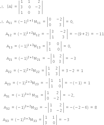 therefore space space space open vertical bar straight A close vertical bar space equals space open vertical bar table row 1 cell space space space 1 end cell cell space space space space space 2 end cell row 3 cell space space space space 0 end cell cell space space minus 2 end cell row 1 cell space space space 0 end cell cell space space space space space 3 end cell end table close vertical bar
therefore space space straight A subscript 11 space equals space left parenthesis negative 1 right parenthesis to the power of 1 plus 1 end exponent thin space straight M subscript 11 space equals space open vertical bar table row 0 cell space space space minus 2 end cell row 0 cell space space space space space space 3 end cell end table close vertical bar space equals space 0 comma space
space space space space space space straight A subscript 12 space equals space left parenthesis negative 1 right parenthesis to the power of 1 plus 2 end exponent straight M subscript 12 space equals space minus open vertical bar table row 3 cell space space space space minus 2 end cell row 1 cell space space space space space space 3 end cell end table close vertical bar space equals space minus left parenthesis 9 plus 2 right parenthesis space equals space minus 11
space space space space space space space straight A subscript 13 space equals space left parenthesis negative 1 right parenthesis to the power of 1 plus 3 end exponent straight M subscript 13 space equals space open vertical bar table row 3 cell space space space space 0 end cell row 1 cell space space space space space 0 end cell end table close vertical bar space equals space 0 comma
space space space space space space space straight A subscript 21 space equals space left parenthesis negative 1 right parenthesis to the power of 2 plus 1 end exponent straight M subscript 21 space equals space minus open vertical bar table row 1 cell space space space 2 end cell row 0 cell space space 3 end cell end table close vertical bar space equals space minus 3
space space space space space space straight A subscript 22 space equals space left parenthesis negative 1 right parenthesis to the power of 2 plus 2 end exponent straight M subscript 22 space equals space open vertical bar table row 1 cell space space space space 2 end cell row 1 cell space space space space 3 end cell end table close vertical bar space equals space 3 minus 2 space equals space 1
space space space space space straight A subscript 23 space equals space left parenthesis negative 1 right parenthesis to the power of 2 plus 3 end exponent straight M subscript 23 space equals space minus open vertical bar table row 1 cell space space space space 1 end cell row 1 cell space space space space 0 end cell end table close vertical bar space equals space minus left parenthesis negative 1 right parenthesis space equals space 1
space space space space straight A subscript 31 space equals space left parenthesis negative 1 right parenthesis to the power of 3 plus 1 end exponent space straight M subscript 31 space equals space open vertical bar table row 1 cell space space space space space space 2 end cell row 0 cell space space minus 2 end cell end table close vertical bar space equals space minus 2 comma
space space space space straight A subscript 32 space equals space left parenthesis negative 1 right parenthesis to the power of 3 plus 2 end exponent straight M subscript 32 space equals space minus open vertical bar table row 1 cell space space space space space space 2 end cell row 3 cell space space minus 2 end cell end table close vertical bar space equals negative left parenthesis negative 2 minus 6 right parenthesis space equals space 8
space space space straight A subscript 33 space equals space left parenthesis negative 1 right parenthesis to the power of 3 plus 3 end exponent straight M subscript 33 space equals space open vertical bar table row 1 cell space space space 1 end cell row 3 cell space space space space 0 end cell end table close vertical bar space equals space minus 3
