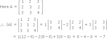 Here space straight A space equals space open square brackets table row 1 cell space space space 2 end cell cell space space space 3 end cell row 2 cell space space space space 3 end cell cell space space space space 2 end cell row 3 cell space space space space 3 end cell cell space space space 4 end cell end table close square brackets
therefore space space open vertical bar straight A close vertical bar space equals space open vertical bar table row 1 cell space space space 2 end cell cell space space 3 end cell row 2 cell space space 3 end cell cell space 2 end cell row 3 cell space space 3 end cell cell space space 4 end cell end table close vertical bar space equals space 1 space open vertical bar table row 3 cell space space space space 2 end cell row 3 cell space space space space 4 end cell end table close vertical bar minus 2 space open vertical bar table row 2 cell space space space 2 end cell row 3 cell space space space 4 end cell end table close vertical bar space plus space 3 space open vertical bar table row 2 cell space space space space 3 end cell row 3 cell space space space space 3 end cell end table close vertical bar
space space space space space space space space space space space space space equals space 1 left parenthesis 12 minus 6 right parenthesis minus 2 left parenthesis 8 minus 6 right parenthesis plus 3 left parenthesis 6 minus 9 right parenthesis space equals space 6 minus 4 minus 9 space equals space minus 7
