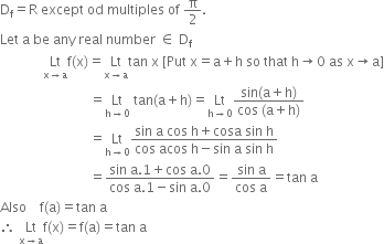 straight D subscript straight f equals straight R space except space od space multiples space of space straight pi over 2.
Let space straight a space be space any space real space number space element of space straight D subscript straight f
space space space space space space space space space space space space space Lt with straight x rightwards arrow straight a below straight f left parenthesis straight x right parenthesis equals Lt with straight x rightwards arrow straight a below tan space straight x space left square bracket Put space straight x equals straight a plus straight h space so space that space straight h rightwards arrow 0 space as space straight x rightwards arrow straight a right square bracket
space space space space space space space space space space space space space space space space space space space space space space space space space space space equals Lt with straight h rightwards arrow 0 below space tan left parenthesis straight a plus straight h right parenthesis equals Lt with straight h rightwards arrow 0 below fraction numerator sin left parenthesis straight a plus straight h right parenthesis over denominator cos space left parenthesis straight a plus straight h right parenthesis end fraction
space space space space space space space space space space space space space space space space space space space space space space space space space space space equals Lt with straight h rightwards arrow 0 below fraction numerator sin space straight a space cos space straight h plus cosa space sin space straight h over denominator cos space acos space straight h minus sin space straight a space sin space straight h end fraction
space space space space space space space space space space space space space space space space space space space space space space space space space space space equals fraction numerator sin space straight a.1 plus cos space straight a.0 over denominator cos space straight a.1 minus sin space straight a.0 end fraction equals fraction numerator sin space straight a over denominator cos space straight a end fraction equals tan space straight a
Also space space space space straight f left parenthesis straight a right parenthesis equals tan space straight a
therefore space Lt with straight x rightwards arrow straight a below straight f left parenthesis straight x right parenthesis equals straight f left parenthesis straight a right parenthesis equals tan space straight a