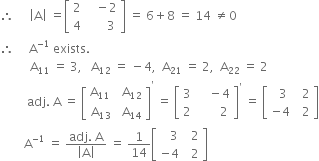 therefore space space space space space open vertical bar straight A close vertical bar space equals open square brackets table row 2 cell space space space minus 2 end cell row 4 cell space space space space space space 3 end cell end table close square brackets space equals space 6 plus 8 space equals space 14 space not equal to 0
therefore space space space space space straight A to the power of negative 1 end exponent space exists.
space space space space space space space space space space straight A subscript 11 space equals space 3 comma space space space straight A subscript 12 space equals space minus 4 comma space space straight A subscript 21 space equals space 2 comma space space straight A subscript 22 space equals space 2
space space space space space space space space space adj. space straight A space equals space open square brackets table row cell straight A subscript 11 space end subscript end cell cell space straight A subscript 12 end cell row cell straight A subscript 13 end cell cell space straight A subscript 14 end cell end table close square brackets to the power of apostrophe space equals space open square brackets table row 3 cell space space space space minus 4 end cell row 2 cell space space space space space space space 2 end cell end table close square brackets to the power of apostrophe space equals space open square brackets table row cell space space 3 end cell cell space space 2 end cell row cell negative 4 end cell cell space space 2 end cell end table close square brackets
space space space space space space space space straight A to the power of negative 1 end exponent space equals space fraction numerator adj. space straight A over denominator open vertical bar straight A close vertical bar end fraction space equals space 1 over 14 open square brackets table row cell space space space 3 end cell cell space space 2 end cell row cell negative 4 end cell cell space space 2 end cell end table close square brackets