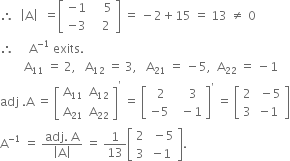 therefore space space open vertical bar straight A close vertical bar space space equals open square brackets table row cell negative 1 end cell cell space space space space 5 end cell row cell negative 3 end cell cell space space space 2 end cell end table close square brackets space equals space minus 2 plus 15 space equals space 13 space not equal to space 0
therefore space space space space space straight A to the power of negative 1 end exponent space exits. space
space space space space space space space space straight A subscript 11 space equals space 2 comma space space space straight A subscript 12 space equals space 3 comma space space space straight A subscript 21 space equals space minus 5 comma space space straight A subscript 22 space equals space minus 1
adj space. straight A space equals space open square brackets table row cell straight A subscript 11 end cell cell straight A subscript 12 end cell row cell straight A subscript 21 end cell cell straight A subscript 22 end cell end table close square brackets to the power of apostrophe space equals space open square brackets table row cell space 2 end cell cell space space space 3 end cell row cell negative 5 end cell cell space space minus 1 end cell end table close square brackets to the power of apostrophe space equals space open square brackets table row 2 cell space minus 5 end cell row 3 cell negative 1 end cell end table close square brackets
straight A to the power of negative 1 end exponent space equals space fraction numerator adj. space straight A over denominator open vertical bar straight A close vertical bar end fraction space equals space 1 over 13 open square brackets table row 2 cell space minus 5 end cell row 3 cell negative 1 end cell end table close square brackets.