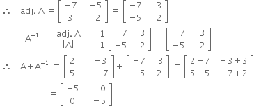 space therefore space space space space adj. space straight A space equals space open square brackets table row cell negative 7 end cell cell space space space minus 5 end cell row 3 cell space space space space space space 2 end cell end table close square brackets space equals space open square brackets table row cell negative 7 end cell cell space space space space space 3 end cell row cell negative 5 end cell cell space space space space space 2 end cell end table close square brackets
space space space space space space space space space space space space straight A to the power of negative 1 end exponent space equals space fraction numerator adj. space straight A over denominator open vertical bar straight A close vertical bar end fraction space equals space 1 over 1 open square brackets table row cell negative 7 end cell cell space space space space 3 end cell row cell negative 5 end cell cell space space space space 2 end cell end table close square brackets space equals space open square brackets table row cell negative 7 end cell cell space space space space space 3 end cell row cell negative 5 end cell cell space space space space space 2 end cell end table close square brackets
space therefore space space space space straight A plus straight A to the power of negative 1 end exponent space equals space open square brackets table row 2 cell space space space space space space minus 3 end cell row 5 cell space space space space space space space minus 7 end cell end table close square brackets plus space open square brackets table row cell negative 7 end cell cell space space space space 3 end cell row cell negative 5 end cell cell space space space 2 end cell end table close square brackets space equals space open square brackets table row cell 2 minus 7 end cell cell space space minus 3 plus 3 end cell row cell 5 minus 5 end cell cell space space minus 7 plus 2 end cell end table close square brackets
space space space space space space space space space space space space space space space space space space space space space space space equals space open square brackets table row cell negative 5 end cell cell space space space space space space space space 0 end cell row 0 cell space space space space minus 5 end cell end table close square brackets