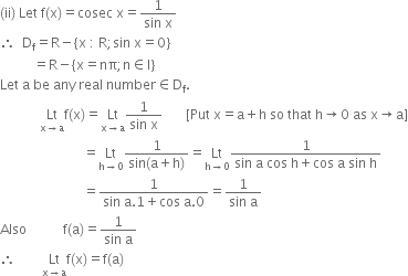 left parenthesis ii right parenthesis space Let space straight f left parenthesis straight x right parenthesis equals cosec space straight x equals fraction numerator 1 over denominator sin space straight x end fraction
therefore space space straight D subscript straight f equals straight R minus open curly brackets straight x space colon space straight R semicolon sin space straight x equals 0 close curly brackets
space space space space space space space space space space equals straight R minus open curly brackets straight x equals nπ semicolon straight n element of straight I close curly brackets
Let space straight a space be space any space real space number element of straight D subscript straight f.
space space space space space space space space space space space space Lt with straight x rightwards arrow straight a below straight f left parenthesis straight x right parenthesis equals Lt with straight x rightwards arrow straight a below fraction numerator 1 over denominator sin space straight x end fraction space space space space space space space left square bracket Put space straight x equals straight a plus straight h space so space that space straight h rightwards arrow 0 space as space straight x rightwards arrow straight a right square bracket
space space space space space space space space space space space space space space space space space space space space space space space space space equals Lt with straight h rightwards arrow 0 below fraction numerator 1 over denominator sin left parenthesis straight a plus straight h right parenthesis end fraction equals Lt with straight h rightwards arrow 0 below fraction numerator 1 over denominator sin space straight a space cos space straight h plus cos space straight a space sin space straight h end fraction
space space space space space space space space space space space space space space space space space space space space space space space space space equals fraction numerator 1 over denominator sin space straight a.1 plus cos space straight a.0 end fraction equals fraction numerator 1 over denominator sin space straight a end fraction
Also space space space space space space space space space space space straight f left parenthesis straight a right parenthesis equals fraction numerator 1 over denominator sin space straight a end fraction
therefore space space space space space space space space Lt with straight x rightwards arrow straight a below straight f left parenthesis straight x right parenthesis equals straight f left parenthesis straight a right parenthesis