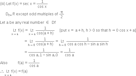 left parenthesis iii right parenthesis space Let space straight f left parenthesis straight x right parenthesis equals sec space straight x equals fraction numerator 1 over denominator cos space straight x end fraction
space space space space space space straight D subscript straight f equals end subscript straight R space except space odd space multiples space of space straight pi over 2
Let space straight a space be space any space real space number space element of space space Df
space space space space space space space space space space space space Lt with straight x rightwards arrow straight a below straight f left parenthesis straight x right parenthesis equals Lt with straight x rightwards arrow straight a below fraction numerator 1 over denominator cos left parenthesis straight a plus straight h right parenthesis end fraction space space space space space left square bracket put space straight x equals space straight a plus straight h comma space straight h greater than 0 space so space that space straight h rightwards arrow 0 space cos space straight x plus straight a right square bracket
space space space space space space space space space space space space space space space space space space space space space space space space space equals Lt with straight h rightwards arrow 0 below fraction numerator 1 over denominator cos left parenthesis straight a plus straight h right parenthesis end fraction equals Lt with straight h rightwards arrow 0 below fraction numerator 1 over denominator cos space straight a space cos space straight h minus sin space straight a space sin space straight h end fraction
space space space space space space space space space space space space space space space space space space space space space space space space space equals fraction numerator 1 over denominator cos space straight a.1 minus sin space straight a.0 end fraction equals fraction numerator 1 over denominator cos space straight a end fraction
Also space space space space space space space space space space space straight f left parenthesis straight a right parenthesis equals fraction numerator 1 over denominator cos space straight a end fraction
therefore Lt with straight x rightwards arrow straight a below straight f left parenthesis straight x right parenthesis equals straight f left parenthesis straight a right parenthesis