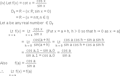 left parenthesis iv right parenthesis space Let space straight f left parenthesis straight x right parenthesis equals cot space straight x equals fraction numerator cos space straight x over denominator sin space straight x end fraction
space space space space space space space space space space space space straight D subscript straight f equals straight R minus open curly brackets straight x colon straight R semicolon sin space straight x equals 0 close curly brackets
space space space space space space space space space space space space space space space space equals straight R minus open curly brackets straight x equals nπ comma straight n element of straight I close curly brackets
Let space straight a space be space any space real space number space element of straight D subscript straight f
space space space space space space space space space Lt with straight x rightwards arrow straight a below straight f left parenthesis straight x right parenthesis equals Lt with straight x rightwards arrow straight a below fraction numerator cos space straight x over denominator sin space straight x end fraction space space space left square bracket Put space straight x equals straight a plus straight h comma space straight h greater than 0 space so space that space straight h rightwards arrow 0 space as space straight x rightwards arrow straight a right square bracket
space space space space space space space space space space space space space space space space space space space space space space equals Lt with straight h rightwards arrow 0 below fraction numerator cos left parenthesis straight a plus straight h right parenthesis over denominator sin left parenthesis straight a plus straight h right parenthesis end fraction equals Lt with straight h rightwards arrow 0 below fraction numerator cos space straight a space cos space straight h minus sin space straight a space sin space straight h over denominator sin space straight a space cos space straight h plus cos space straight a space sin space straight h end fraction
space space space space space space space space space space space space space space space space space space space space space space equals fraction numerator cos space straight a.1 minus sin space straight a.0 over denominator sin space straight a.1 equals cos space straight a.0 end fraction equals fraction numerator cos space straight a over denominator sin space straight a end fraction
Also space space space space space space space space straight f left parenthesis straight a right parenthesis equals fraction numerator cos space straight a over denominator sin space straight a end fraction
therefore space space space space space Lt with straight x rightwards arrow straight a below straight f left parenthesis straight x right parenthesis equals straight f left parenthesis straight a right parenthesis