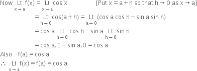 Now space Lt with straight x rightwards arrow straight a below straight f left parenthesis straight x right parenthesis equals Lt with straight x rightwards arrow straight a below cos space straight x space space space space space space space space space space space space space space space space space space space left square bracket Put space straight x equals straight a plus straight h space so space that space straight h rightwards arrow 0 space as space straight x rightwards arrow straight a right square bracket
space space space space space space space space space space space space space space space space space space space space space space equals Lt with straight h rightwards arrow 0 below cos left parenthesis straight a plus straight h right parenthesis equals Lt with straight a rightwards arrow 0 below left parenthesis cos space straight a space cos space straight h minus sin space straight a space sin space straight h right parenthesis
space space space space space space space space space space space space space space space space space space space space space space equals cos space straight a space Lt with straight h rightwards arrow 0 below space cos space straight h minus sin space straight a space Lt with straight h rightwards arrow 0 below sin space straight h
space space space space space space space space space space space space space space space space space space space space space space equals cos space straight a.1 minus sin space straight a.0 equals cos space straight a
Also space space space space straight f left parenthesis straight a right parenthesis equals cos space straight a
therefore space Lt with straight x rightwards arrow straight a below straight f left parenthesis straight x right parenthesis equals straight f left parenthesis straight a right parenthesis equals cos space straight a