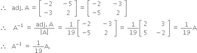 therefore space space space adj. space straight A space equals space open square brackets table row cell negative 2 end cell cell space space space space minus 5 end cell row cell negative 3 end cell cell space space space space space space 2 end cell end table close square brackets space equals space open square brackets table row cell negative 2 end cell cell space space space space space minus 3 end cell row cell negative 5 end cell cell space space space space space space space 2 end cell end table close square brackets
therefore space space space space straight A to the power of negative 1 end exponent space equals space fraction numerator adj. space straight A over denominator open vertical bar straight A close vertical bar end fraction space equals space 1 over 19 open square brackets table row cell negative 2 end cell cell space space space space space minus 3 end cell row cell negative 5 end cell cell space space space space 2 end cell end table close square brackets space equals space 1 over 19 open square brackets table row 2 cell space space space space space space space 3 end cell row 5 cell space space space minus 2 end cell end table close square brackets space equals space 1 over 19 straight A
therefore space space space straight A to the power of negative 1 end exponent space equals space 1 over 19 straight A.