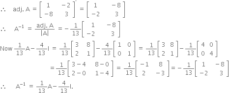 therefore space space space space adj. space straight A space equals space open square brackets table row 1 cell space space space minus 2 end cell row cell negative 8 end cell cell space space space space space 3 end cell end table close square brackets to the power of apostrophe space equals space open square brackets table row 1 cell space space space space space minus 8 end cell row cell negative 2 end cell cell space space space space space space space 3 end cell end table close square brackets
therefore space space space space space straight A to the power of negative 1 end exponent space equals space fraction numerator adj. space straight A over denominator open vertical bar straight A close vertical bar end fraction space equals negative 1 over 13 open square brackets table row cell space space space 1 end cell cell space space space space space minus 8 end cell row cell negative 2 end cell cell space space space space space space space space 3 end cell end table close square brackets
Now space 1 over 13 straight A minus 4 over 13 straight I space equals space 1 over 13 open square brackets table row 3 cell space space space 8 end cell row 2 cell space space space 1 end cell end table close square brackets minus 4 over 13 open square brackets table row 1 cell space space 0 end cell row 0 cell space space 1 end cell end table close square brackets space equals space 1 over 13 open square brackets table row 3 cell space 8 end cell row 2 cell space 1 end cell end table close square brackets minus 1 over 13 open square brackets table row 4 cell space 0 end cell row 0 cell space 4 end cell end table close square brackets
space space space space space space space space space space space space space space space space space space space space space space space space space space space space space space space space space equals 1 over 13 open square brackets table row cell 3 minus 4 end cell cell space space space space 8 minus 0 end cell row cell 2 minus 0 end cell cell space space space space 1 minus 4 end cell end table close square brackets space equals space 1 over 13 open square brackets table row cell negative 1 end cell cell space space space 8 end cell row 2 cell space space minus 3 end cell end table close square brackets equals negative 1 over 13 open square brackets table row 1 cell space space minus 8 end cell row cell negative 2 end cell cell space space space space space 3 end cell end table close square brackets
therefore space space space space space space straight A to the power of negative 1 end exponent space equals space 1 over 13 straight A minus 4 over 13 straight I.