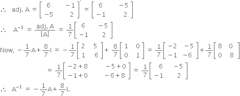 therefore space space space adj. space straight A space equals space open square brackets table row 6 cell space space space space space minus 1 end cell row cell negative 5 end cell cell space space space space space space space space 2 end cell end table close square brackets to the power of apostrophe space equals space open square brackets table row 6 cell space space space space space space minus 5 end cell row cell negative 1 end cell cell space space space space space space space space space 2 end cell end table close square brackets
therefore space space space space straight A to the power of negative 1 end exponent space equals space fraction numerator adj. space straight A over denominator open vertical bar straight A close vertical bar end fraction space equals space 1 over 7 open square brackets table row 6 cell space space space space minus 5 end cell row cell negative 1 end cell cell space space space space space space 2 end cell end table close square brackets
Now comma space minus 1 over 7 straight A plus 8 over 7 straight I space equals space minus 1 over 7 open square brackets table row 2 cell space space space 5 end cell row 1 cell space space space space 6 end cell end table close square brackets plus space 8 over 7 open square brackets table row 1 cell space space space 0 end cell row 0 cell space space space 1 end cell end table close square brackets space equals space 1 over 7 open square brackets table row cell negative 2 end cell cell space space minus 5 end cell row cell negative 1 end cell cell negative 6 end cell end table close square brackets plus 1 over 7 open square brackets table row 8 cell space 0 end cell row 0 cell space space space 8 space end cell end table close square brackets
space space space space space space space space space space space space space space space space space space space space space space space space space space space space space space equals space 1 over 7 open square brackets table row cell negative 2 plus 8 end cell cell space space space space space space space space space minus 5 plus 0 end cell row cell negative 1 plus 0 end cell cell space space space space space space space space minus 6 plus 8 end cell end table close square brackets space equals space 1 over 7 open square brackets table row cell space space space 6 end cell cell space space space space minus 5 end cell row cell negative 1 end cell cell space space space space space space 2 end cell end table close square brackets
therefore space space space straight A to the power of negative 1 end exponent space equals space minus 1 over 7 straight A plus 8 over 7 straight I.