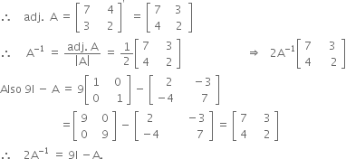 therefore space space space space adj. space space straight A space equals space open square brackets table row 7 cell space space space space 4 end cell row 3 cell space space space space 2 end cell end table close square brackets to the power of apostrophe space space equals space open square brackets table row 7 cell space space space 3 space end cell row 4 cell space space space 2 end cell end table close square brackets
therefore space space space space space straight A to the power of negative 1 end exponent space equals space fraction numerator adj. space straight A over denominator open vertical bar straight A close vertical bar end fraction space equals space 1 half open square brackets table row 7 cell space space space space 3 end cell row 4 cell space space space space 2 end cell end table close square brackets space space space space space space space space space space space space space space space space space space space space space space space space rightwards double arrow space space space 2 straight A to the power of negative 1 end exponent open square brackets table row 7 cell space space space space 3 end cell row 4 cell space space space space space 2 end cell end table close square brackets
Also space 9 straight I space minus space straight A space equals space 9 open square brackets table row 1 cell space space space 0 end cell row 0 cell space space space space 1 end cell end table close square brackets space minus space open square brackets table row cell space space space 2 end cell cell space space space space space minus 3 end cell row cell negative 4 end cell cell space space space space space space space 7 end cell end table close square brackets
space space space space space space space space space space space space space space space space space space space space space space equals open square brackets table row 9 cell space space space 0 end cell row 0 cell space space space 9 end cell end table close square brackets space minus space open square brackets table row 2 cell space space space space space space space space minus 3 end cell row cell negative 4 end cell cell space space space space space space space space space space space 7 end cell end table close square brackets space equals space open square brackets table row 7 cell space space space space 3 end cell row 4 cell space space space space 2 end cell end table close square brackets
therefore space space space space 2 straight A to the power of negative 1 end exponent space equals space 9 straight I space minus straight A.