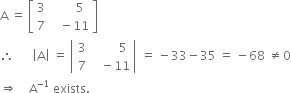 straight A space equals space open square brackets table row 3 cell space space space space space space space 5 end cell row 7 cell space space space minus 11 end cell end table close square brackets
therefore space space space space space space open vertical bar straight A close vertical bar space equals space open vertical bar table row 3 cell space space space space space space space space 5 end cell row 7 cell space space space minus 11 end cell end table close vertical bar space equals space minus 33 minus 35 space equals space minus 68 space not equal to 0
rightwards double arrow space space space space straight A to the power of negative 1 end exponent space exists.