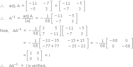 therefore space space space space space adj. space straight A space equals space open square brackets table row cell negative 11 end cell cell space space space space minus 7 end cell row cell negative 5 end cell cell space space space space space space 3 end cell end table close square brackets to the power of apostrophe space equals space open square brackets table row cell negative 11 end cell cell space space space space minus 5 end cell row cell negative 7 end cell cell space space space space space space 3 end cell end table close square brackets
therefore space space space space space straight A to the power of negative 1 end exponent space equals space fraction numerator adj space straight A over denominator open vertical bar straight A close vertical bar end fraction space equals space minus 1 over 68 open square brackets table row cell negative 11 end cell cell space space space space minus 5 end cell row cell negative 7 end cell cell space space space space space space space 3 end cell end table close square brackets
Now comma space space space space AA to the power of negative 1 end exponent space equals space minus 1 over 68 open square brackets table row 3 cell space space space space space space space space 5 end cell row 7 cell space space space minus 11 end cell end table close square brackets space open square brackets table row cell negative 11 end cell cell space space space minus 5 end cell row cell negative 7 end cell cell space space space space space 3 end cell end table close square brackets
space space space space space space space space space space space space space space space space space space space space space space space space equals space minus 1 over 68 open square brackets table row cell negative 33 minus 35 end cell cell space space space space space minus 15 plus 15 end cell row cell negative 77 plus 77 end cell cell space space space space space space space minus 35 minus 33 end cell end table close square brackets space equals space minus 1 over 68 open square brackets table row cell negative 68 end cell cell space space space space 0 end cell row 0 cell space space minus 68 end cell end table close square brackets
space space space space space space space space space space space space space space space space space space space space space space space space equals open square brackets table row 1 cell space space space 0 end cell row 0 cell space space space 1 end cell end table close square brackets space space equals space straight I
therefore space space space space space AA to the power of negative 1 end exponent space space equals space space straight I space is space verified.