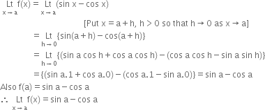space Lt with straight x rightwards arrow straight a below straight f left parenthesis straight x right parenthesis equals Lt with straight x rightwards arrow straight a below left parenthesis sin space straight x minus cos space straight x right parenthesis
space space space space space space space space space space space space space space space space space space space space space space space space space space space space space space space space space space space space space space space space left square bracket Put space straight x equals straight a plus straight h comma space straight h greater than 0 space so space that space straight h rightwards arrow 0 space as space straight x rightwards arrow straight a right square bracket
space space space space space space space space space space space space space space space equals Lt with straight h rightwards arrow 0 below open curly brackets sin left parenthesis straight a plus straight h right parenthesis minus cos left parenthesis straight a plus straight h right parenthesis close curly brackets
space space space space space space space space space space space space space space space equals Lt with straight h rightwards arrow 0 below open curly brackets left parenthesis sin space straight a space cos space straight h plus cos space straight a space cos space straight h right parenthesis minus left parenthesis cos space straight a space cos space straight h minus sin space straight a space sin space straight h right parenthesis close curly brackets
space space space space space space space space space space space space space space space equals open curly brackets left parenthesis sin space straight a.1 plus cos space straight a.0 right parenthesis minus left parenthesis cos space straight a.1 minus sin space straight a.0 right parenthesis close curly brackets equals sin space straight a minus cos space straight a
Also space straight f left parenthesis straight a right parenthesis equals sin space straight a minus cos space straight a
therefore space Lt with straight x rightwards arrow straight a below straight f left parenthesis straight x right parenthesis equals sin space straight a minus cos space straight a
