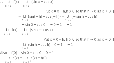 therefore space Lt with straight x rightwards arrow 0 to the power of minus below straight f left parenthesis straight x right parenthesis equals Lt with straight x rightwards arrow 0 to the power of minus below left parenthesis sin space straight x minus cos space straight x right parenthesis
space space space space space space space space space space space space space space space space space space space space space space space space space space space space space space space space space space space space space space space space space space space space space space space space space space left square bracket Put space straight x equals 0 minus straight h comma straight h greater than 0 space so space that space straight h rightwards arrow 0 space as space straight x rightwards arrow 0 to the power of minus right square bracket
space space space space space space space space space space space space space space space space space space space space equals Lt with straight h rightwards arrow 0 below open curly brackets sin left parenthesis negative straight h right parenthesis minus cos left parenthesis negative straight h right parenthesis close curly brackets equals Lt with straight h rightwards arrow 0 below left parenthesis negative sin space straight h minus cos space straight h right parenthesis
space space space space space space space space space space space space space space space space space space space space equals negative sin space 0 minus cos space 0 equals negative 0 minus 1 equals negative 1
space space space space Lt with straight x rightwards arrow 0 to the power of plus below straight f left parenthesis straight x right parenthesis equals Lt with straight x rightwards arrow 0 to the power of plus below left parenthesis sin space straight x minus space cos space straight x right parenthesis
space space space space space space space space space space space space space space space space space space space space space space space space space space space space space space space space space space space space space space space space space space space space space space space space space left square bracket Put space straight x equals 0 plus straight h comma space straight h greater than 0 space so space that space straight h rightwards arrow 0 space as space straight x rightwards arrow 0 to the power of plus right square bracket
space space space space space space space space space space space space space space space space space space space space equals Lt with straight h rightwards arrow 0 below left parenthesis sin space straight h minus cos space straight h right parenthesis equals 0 minus 1 equals negative 1
Also space space space space space straight f left parenthesis 0 right parenthesis equals sin space 0 minus cos space 0 equals 0 minus 1
therefore space Lt with straight x rightwards arrow 0 to the power of minus below straight f left parenthesis straight x right parenthesis equals Lt with straight x rightwards arrow 0 to the power of plus below straight f left parenthesis straight x right parenthesis equals straight f left parenthesis 0 right parenthesis