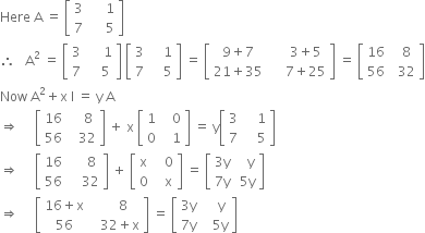 Here space straight A space equals space open square brackets table row 3 cell space space space space space 1 end cell row 7 cell space space space space space 5 end cell end table close square brackets
therefore space space space straight A squared space equals space open square brackets table row 3 cell space space space space space 1 end cell row 7 cell space space space space 5 end cell end table close square brackets space open square brackets table row 3 cell space space space space 1 end cell row 7 cell space space space space 5 end cell end table close square brackets space equals space open square brackets table row cell 9 plus 7 end cell cell space space space space space 3 plus 5 end cell row cell 21 plus 35 end cell cell space space space space space 7 plus 25 end cell end table close square brackets space equals space open square brackets table row 16 cell space space 8 end cell row 56 cell space space 32 end cell end table close square brackets
Now space straight A squared plus straight x space straight I space equals space straight y space straight A
rightwards double arrow space space space space space open square brackets table row 16 cell space space space space 8 end cell row 56 cell space space space 32 end cell end table close square brackets space plus space straight x space open square brackets table row 1 cell space space space 0 end cell row 0 cell space space space 1 end cell end table close square brackets space equals space straight y open square brackets table row 3 cell space space space space 1 end cell row 7 cell space space space space 5 end cell end table close square brackets
rightwards double arrow space space space space space open square brackets table row 16 cell space space space space space 8 end cell row 56 cell space space space space 32 end cell end table close square brackets space plus space open square brackets table row straight x cell space space space 0 end cell row 0 cell space space space straight x end cell end table close square brackets space equals space open square brackets table row cell 3 straight y end cell cell space space space straight y end cell row cell 7 straight y end cell cell space 5 straight y end cell end table close square brackets
rightwards double arrow space space space space space open square brackets table row cell 16 plus straight x end cell cell space space space space space 8 end cell row 56 cell space space space 32 plus straight x end cell end table close square brackets space equals space open square brackets table row cell 3 straight y end cell cell space space space space straight y end cell row cell 7 straight y end cell cell space space space 5 straight y end cell end table close square brackets