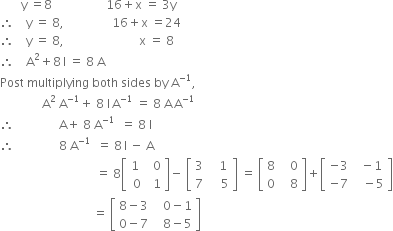 space space space space space space space straight y space equals 8 space space space space space space space space space space space space space space space space space space 16 plus straight x space equals space 3 straight y
therefore space space space space straight y space equals space 8 comma space space space space space space space space space space space space space space space space 16 plus straight x space equals 24
therefore space space space space straight y space equals space 8 comma space space space space space space space space space space space space space space space space space space space space space space space space space straight x space equals space 8
therefore space space space space straight A squared plus 8 thin space straight I space equals space 8 space straight A
Post space multiplying space both space sides space by space straight A to the power of negative 1 end exponent comma
space space space space space space space space space space space space space space straight A squared space straight A to the power of negative 1 end exponent plus space 8 space straight I thin space straight A to the power of negative 1 end exponent space equals space 8 space straight A thin space straight A to the power of negative 1 end exponent
therefore space space space space space space space space space space space space space space space straight A plus space 8 space straight A to the power of negative 1 end exponent space space equals space 8 space straight I
therefore space space space space space space space space space space space space space space space 8 space straight A to the power of negative 1 end exponent space space equals space 8 thin space straight I space minus space straight A
space space space space space space space space space space space space space space space space space space space space space space space space space space space space space space space space equals space 8 open square brackets table row 1 cell space space 0 end cell row cell space 0 end cell cell space space 1 end cell end table close square brackets minus space open square brackets table row 3 cell space space space 1 end cell row 7 cell space space space space 5 end cell end table close square brackets space equals space open square brackets table row 8 cell space space space 0 end cell row 0 cell space space space 8 end cell end table close square brackets plus open square brackets table row cell negative 3 end cell cell space space minus 1 end cell row cell negative 7 end cell cell space space space minus 5 end cell end table close square brackets
space space space space space space space space space space space space space space space space space space space space space space space space space space space space space space space equals space open square brackets table row cell 8 minus 3 end cell cell space space space 0 minus 1 end cell row cell 0 minus 7 end cell cell space space space 8 minus 5 end cell end table close square brackets
space space space space space space space space space space space space space space space space space space space space space space space space space space space space space space space space
space space space space space space space space space space space space space space
space space space space space space space space space space space space space space space space space space space space space space space space space space space space space space space space space space space space space space space space space space space space space space
space space space space space space space space space space space space space space space space space space space space space space space space space space
