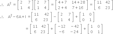 therefore space space space straight A squared space equals space open square brackets table row 2 cell space space space space 7 end cell row 1 cell space space space 4 end cell end table close square brackets space open square brackets table row 2 cell space space space 7 end cell row 1 cell space space space 4 end cell end table close square brackets space equals space open square brackets table row cell 4 plus 7 end cell cell space space space 14 plus 28 end cell row cell 2 plus 4 end cell cell space space 7 plus 16 end cell end table close square brackets space equals space open square brackets table row 11 cell space space 42 end cell row 6 cell space space 23 end cell end table close square brackets
therefore space space space space straight A squared minus 6 straight A plus straight I space equals open square brackets table row 11 cell space space space space 42 end cell row 6 cell space space 23 end cell end table close square brackets space minus space open square brackets table row 2 cell space space space space 7 end cell row 1 cell space space space 4 end cell end table close square brackets space plus space open square brackets table row 1 cell space space space 0 end cell row 0 cell space space space 1 end cell end table close square brackets
space space space space space space space space space space space space space space space space space space space space space space space space space space space equals space open square brackets table row 11 cell space space 42 end cell row 6 cell space 23 end cell end table close square brackets space plus space open square brackets table row cell negative 12 end cell cell space space space minus 42 end cell row cell negative 6 end cell cell space space minus 24 end cell end table close square brackets space plus space open square brackets table row 1 cell space space space 0 end cell row 0 cell space space space 1 end cell end table close square brackets
