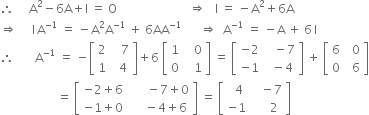 therefore space space space space space straight A squared minus 6 straight A plus straight I space equals space straight O space space space space space space space space space space space space space space space space space space space space space space space space rightwards double arrow space space space straight I space equals space minus straight A squared plus 6 straight A
rightwards double arrow space space space space space straight I thin space straight A to the power of negative 1 end exponent space equals space minus straight A squared straight A to the power of negative 1 end exponent space plus space 6 AA to the power of negative 1 end exponent space space space space space space rightwards double arrow space space straight A to the power of negative 1 end exponent space equals space minus straight A space plus space 6 thin space straight I
therefore space space space space space space space straight A to the power of negative 1 end exponent space equals space minus open square brackets table row 2 cell space space space 7 end cell row 1 cell space space 4 end cell end table close square brackets plus 6 space open square brackets table row 1 cell space space space 0 end cell row 0 cell space space space 1 end cell end table close square brackets space equals space open square brackets table row cell negative 2 end cell cell space space space minus 7 end cell row cell negative 1 end cell cell space space minus 4 end cell end table close square brackets space plus space open square brackets table row 6 cell space space 0 end cell row 0 cell space space 6 end cell end table close square brackets
space space space space space space space space space space space space space space space space space space space equals space open square brackets table row cell negative 2 plus 6 end cell cell space space space space space space minus 7 plus 0 end cell row cell negative 1 plus 0 end cell cell space space space space space minus 4 plus 6 end cell end table close square brackets space equals space open square brackets table row cell space space 4 end cell cell space space space minus 7 end cell row cell negative 1 end cell cell space space space space space 2 end cell end table close square brackets
