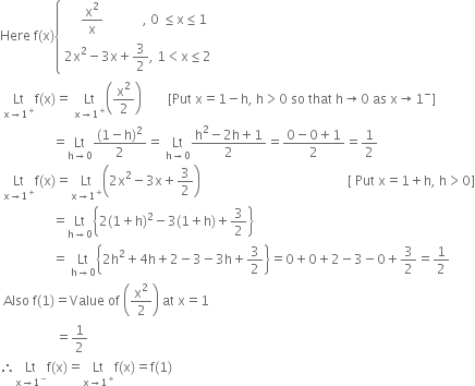 Here space straight f left parenthesis straight x right parenthesis open curly brackets table attributes columnalign left end attributes row cell space space space space space straight x squared over straight x space space space space space space space space space space space space comma space 0 space less or equal than straight x less or equal than 1 end cell row cell 2 straight x squared minus 3 straight x plus 3 over 2 comma space 1 less than straight x less or equal than 2 end cell end table close
space Lt with straight x rightwards arrow 1 to the power of plus below straight f left parenthesis straight x right parenthesis equals space Lt with straight x rightwards arrow 1 to the power of plus below open parentheses straight x squared over 2 close parentheses space space space space space space space space left square bracket Put space straight x equals 1 minus straight h comma space straight h greater than 0 space so space that space straight h rightwards arrow 0 space as space straight x rightwards arrow 1 to the power of minus right square bracket
space space space space space space space space space space space space space space space space equals Lt with straight h rightwards arrow 0 below fraction numerator left parenthesis 1 minus straight h right parenthesis squared over denominator 2 end fraction equals space Lt with straight h rightwards arrow 0 below fraction numerator straight h squared minus 2 straight h plus 1 over denominator 2 end fraction equals fraction numerator 0 minus 0 plus 1 over denominator 2 end fraction equals 1 half
space Lt with straight x rightwards arrow 1 to the power of plus below straight f left parenthesis straight x right parenthesis equals Lt with straight x rightwards arrow 1 to the power of plus below open parentheses 2 straight x squared minus 3 straight x plus 3 over 2 close parentheses space space space space space space space space space space space space space space space space space space space space space space space space space space space space space space space space space space space space space space space space space space space space space left square bracket space Put space straight x equals 1 plus straight h comma space straight h greater than 0 right square bracket
space space space space space space space space space space space space space space space space equals Lt with straight h rightwards arrow 0 below open curly brackets 2 left parenthesis 1 plus straight h right parenthesis squared minus 3 left parenthesis 1 plus straight h right parenthesis plus 3 over 2 close curly brackets
space space space space space space space space space space space space space space space space equals space Lt with straight h rightwards arrow 0 below open curly brackets 2 straight h squared plus 4 straight h plus 2 minus 3 minus 3 straight h plus 3 over 2 close curly brackets equals 0 plus 0 plus 2 minus 3 minus 0 plus 3 over 2 equals 1 half
space Also space straight f left parenthesis 1 right parenthesis equals Value space of space open parentheses straight x squared over 2 close parentheses space at space straight x equals 1
space space space space space space space space space space space space space space space space space equals 1 half
therefore Lt with straight x rightwards arrow 1 to the power of minus below straight f left parenthesis straight x right parenthesis equals Lt with straight x rightwards arrow 1 to the power of plus below straight f left parenthesis straight x right parenthesis equals straight f left parenthesis 1 right parenthesis
