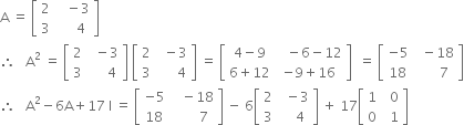 straight A space equals space open square brackets table row 2 cell space space space minus 3 end cell row 3 cell space space space space space 4 end cell end table close square brackets
therefore space space space straight A squared space equals space open square brackets table row 2 cell space space minus 3 end cell row 3 cell space space space space space 4 end cell end table close square brackets space open square brackets table row 2 cell space space minus 3 end cell row 3 cell space space space space space space 4 end cell end table close square brackets space equals space open square brackets table row cell 4 minus 9 end cell cell space space space minus 6 minus 12 end cell row cell 6 plus 12 end cell cell negative 9 plus 16 end cell end table close square brackets space space equals space open square brackets table row cell negative 5 end cell cell space space minus 18 end cell row 18 cell space space space space space space 7 end cell end table close square brackets
therefore space space space straight A squared minus 6 straight A plus 17 space straight I space equals space open square brackets table row cell negative 5 end cell cell space space space minus 18 end cell row 18 cell space space space space space space space 7 end cell end table close square brackets space minus space 6 open square brackets table row 2 cell space space minus 3 end cell row 3 cell space space space space 4 end cell end table close square brackets space plus space 17 open square brackets table row 1 cell space space 0 end cell row 0 cell space space 1 end cell end table close square brackets
space space space space space space space space space space space space space space space space space space space space space space space space space space space space space space space space space space space space space space space space space