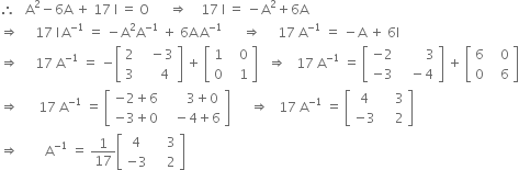 therefore space space space straight A squared minus 6 straight A space plus space 17 space straight I space equals space straight O space space space space space space rightwards double arrow space space space space 17 space straight I space equals space minus straight A squared plus 6 straight A
rightwards double arrow space space space space space 17 space straight I thin space straight A to the power of negative 1 end exponent space equals space minus straight A squared straight A to the power of negative 1 end exponent space plus space 6 straight A thin space straight A to the power of negative 1 end exponent space space space space space space rightwards double arrow space space space space space 17 space straight A to the power of negative 1 end exponent space equals space minus straight A space plus space 6 straight I
rightwards double arrow space space space space space 17 space straight A to the power of negative 1 end exponent space equals space minus open square brackets table row 2 cell space space space minus 3 end cell row 3 cell space space space space space 4 end cell end table close square brackets space plus space open square brackets table row 1 cell space space space 0 end cell row 0 cell space space space 1 end cell end table close square brackets space space space rightwards double arrow space space space 17 space straight A to the power of negative 1 end exponent space equals space open square brackets table row cell negative 2 end cell cell space space space space space space space space 3 end cell row cell negative 3 end cell cell space space space minus 4 end cell end table close square brackets space plus space open square brackets table row 6 cell space space space 0 end cell row 0 cell space space space 6 end cell end table close square brackets
rightwards double arrow space space space space space space 17 space straight A to the power of negative 1 end exponent space equals space open square brackets table row cell negative 2 plus 6 end cell cell space space space space space space 3 plus 0 end cell row cell negative 3 plus 0 end cell cell space space space minus 4 plus 6 end cell end table close square brackets space space space space space space rightwards double arrow space space space 17 space straight A to the power of negative 1 end exponent space equals space open square brackets table row 4 cell space space space space 3 end cell row cell negative 3 end cell cell space space space space 2 end cell end table close square brackets
rightwards double arrow space space space space space space space space straight A to the power of negative 1 end exponent space equals space 1 over 17 open square brackets table row 4 cell space space space space 3 end cell row cell negative 3 end cell cell space space space space 2 end cell end table close square brackets