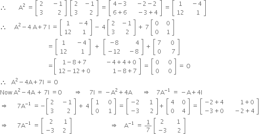 therefore space space space space space space space space straight A squared space equals space open square brackets table row 2 cell space space space space minus 1 end cell row 3 cell space space space space space space space 2 end cell end table close square brackets space space open square brackets table row 2 cell space space minus 1 end cell row 3 cell space space space space space 2 end cell end table close square brackets space equals space open square brackets table row cell 4 minus 3 end cell cell space space space space minus 2 minus 2 end cell row cell 6 plus 6 end cell cell space space space space space minus 3 plus 4 end cell end table close square brackets space equals space open square brackets table row 1 cell space space space minus 4 end cell row 12 cell space space space space space 1 end cell end table close square brackets
therefore space space space space space straight A squared minus 4 space straight A plus 7 space straight I space equals space open square brackets table row 1 cell space space minus 4 end cell row 12 cell space space space space 1 end cell end table close square brackets space minus space 4 space open square brackets table row 2 cell space space minus 1 end cell row 3 cell space space space space 2 end cell end table close square brackets space plus space 7 space open square brackets table row 0 cell space space space 0 end cell row 0 cell space space space 1 end cell end table close square brackets
space space space space space space space space space space space space space space space space space space space space space space space space space space space space space space space space equals space open square brackets table row 1 cell space space space space minus 4 end cell row 12 cell space space space space space space 1 end cell end table close square brackets space space plus space space open square brackets table row cell negative 8 end cell cell space space space space space space space space 4 end cell row cell negative 12 end cell cell space space space minus 8 end cell end table close square brackets space plus space open square brackets table row 7 cell space space space space 0 end cell row 0 cell space space space space space 7 end cell end table close square brackets
space space space space space space space space space space space space space space space space space space space space space space space space space space space space space space space space equals open square brackets table row cell 1 minus 8 plus 7 end cell cell space space space space space space space space minus 4 plus 4 plus 0 end cell row cell 12 minus 12 plus 0 end cell cell space space space space space space space space space space space space space 1 minus 8 plus 7 end cell end table close square brackets space equals space open square brackets table row 0 cell space space space space 0 end cell row 0 cell space space space space 0 end cell end table close square brackets space equals space straight O
therefore space space space straight A squared minus 4 straight A plus 7 straight I space equals space straight O
Now space straight A squared minus 4 straight A space plus space 7 straight I space equals straight O space space space space space space space space rightwards double arrow space space space space space 7 straight I space equals space minus straight A squared plus 4 straight A space space space space space space space rightwards double arrow space space space space 7 straight A to the power of negative 1 end exponent space equals space minus straight A plus 4 straight I
rightwards double arrow space space space space space space 7 straight A to the power of negative 1 end exponent space equals negative open square brackets table row 2 cell space space space minus 1 end cell row 3 cell space space space space space space 2 end cell end table close square brackets space plus space 4 space open square brackets table row 1 cell space space space space 0 end cell row 0 cell space space space space 1 end cell end table close square brackets space equals space open square brackets table row cell negative 2 end cell cell space space space space 1 end cell row cell negative 3 end cell cell space space space space space 2 end cell end table close square brackets plus space open square brackets table row 4 cell space space space 0 end cell row 0 cell space space space 4 end cell end table close square brackets space equals space open square brackets table row cell negative 2 plus 4 end cell cell space space space space space space space space space 1 plus 0 end cell row cell negative 3 plus 0 end cell cell space space space space space minus 2 plus 4 end cell end table close square brackets
rightwards double arrow space space space space space space 7 straight A to the power of negative 1 end exponent space equals space open square brackets table row cell space space 2 end cell cell space space space space 1 end cell row cell negative 3 end cell cell space space space 2 end cell end table close square brackets space space space space space space space space space space space space space space space space space space space space space space space space space space rightwards double arrow space space space space straight A to the power of negative 1 end exponent space equals space 1 over 7 space open square brackets table row 2 cell space space space space 1 end cell row cell negative 3 end cell cell space space space space space 2 end cell end table close square brackets