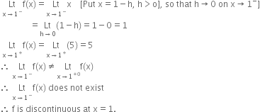 space Lt with straight x rightwards arrow 1 to the power of minus below straight f left parenthesis straight x right parenthesis equals Lt with straight x rightwards arrow 1 to the power of minus below straight x space space space space left square bracket Put space straight x equals 1 minus straight h comma space straight h greater than straight o right square bracket comma space so space that space straight h rightwards arrow 0 space on space straight x rightwards arrow 1 to the power of minus right square bracket
space space space space space space space space space space space space space space equals Lt with straight h rightwards arrow 0 below left parenthesis 1 minus straight h right parenthesis equals 1 minus 0 equals 1
space Lt with straight x rightwards arrow 1 to the power of plus below straight f left parenthesis straight x right parenthesis equals Lt with straight x rightwards arrow 1 to the power of plus below left parenthesis 5 right parenthesis equals 5
therefore space Lt with straight x rightwards arrow 1 to the power of minus below straight f left parenthesis straight x right parenthesis not equal to Lt with straight x rightwards arrow 1 to the power of plus 0 end exponent below straight f left parenthesis straight x right parenthesis
therefore space Lt with straight x rightwards arrow 1 to the power of minus below straight f left parenthesis straight x right parenthesis space does space not space exist
therefore space straight f space is space discontinuous space at space straight x equals 1.