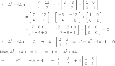 therefore space space space space straight A squared minus 4 straight A space plus space straight I space equals space open square brackets table row 7 cell space space space 12 end cell row 4 cell space space space 7 end cell end table close square brackets minus space 4 space open square brackets table row 2 cell space space space space 3 end cell row 1 cell space space space 2 end cell end table close square brackets space plus space open square brackets table row 1 cell space space 0 end cell row 0 cell space space space 1 end cell end table close square brackets
space space space space space space space space space space space space space space space space space space space space space space space space space space equals space open square brackets table row 7 cell space space space space space 12 end cell row 4 cell space space space space 7 end cell end table close square brackets space plus space open square brackets table row cell negative 8 end cell cell space space space minus 12 end cell row cell negative 4 end cell cell space space space minus 8 end cell end table close square brackets space plus space open square brackets table row 1 cell space space space 0 end cell row 0 cell space space space 1 end cell end table close square brackets
space space space space space space space space space space space space space space space space space space space space space space space space space space equals open square brackets table row cell 7 minus 8 plus 1 end cell cell space space space space space space space 12 minus 12 plus 0 end cell row cell 4 minus 4 plus 0 end cell cell space space space space space space space space space space space space 7 minus 8 plus 1 end cell end table close square brackets space equals space open square brackets table row 0 cell space space space 0 end cell row 0 cell space space space 0 end cell end table close square brackets space equals space straight O
therefore space space space space straight A squared minus 4 straight A plus straight I space equals space straight O space space space space space rightwards double arrow space space space straight A space equals open square brackets table row 2 cell space space space 3 end cell row 1 cell space space 2 end cell end table close square brackets space satisfies space straight A squared minus 4 straight A plus straight I space equals space straight O
Now comma space straight A squared minus 4 straight A plus straight I space equals space straight O space space space space space space space rightwards double arrow space space space straight I space equals space minus straight A squared plus 4 straight A
rightwards double arrow space space space space space space space space space space space straight A to the power of negative 1 end exponent space equals space minus straight A space plus space 4 straight I space equals space minus open square brackets table row 2 cell space space space space space 3 end cell row 1 cell space space space space space space 2 end cell end table close square brackets space plus space 4 space open square brackets table row 1 cell space space space 0 end cell row 0 cell space space 1 end cell end table close square brackets
space space space space space space space