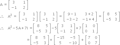 straight A space equals space open square brackets table row 3 cell space space space space space 1 end cell row cell negative 1 end cell cell space space space space space 2 end cell end table close square brackets
therefore space space space space straight A squared space equals space space open square brackets table row 3 cell space space space space 1 end cell row cell negative 1 end cell cell space space space space 2 end cell end table close square brackets space space open square brackets table row 3 cell space space space 1 end cell row cell negative 1 end cell cell space space space 2 end cell end table close square brackets space equals space open square brackets table row cell 9 minus 1 end cell cell space space space space space 3 plus 2 end cell row cell negative 3 minus 2 end cell cell space space minus 1 plus 4 end cell end table close square brackets space equals space open square brackets table row 8 cell space space 5 end cell row cell negative 5 end cell cell space space 3 end cell end table close square brackets
therefore space space space space straight A squared minus 5 straight A plus 7 straight I space equals open square brackets table row 8 cell space space space 5 end cell row cell negative 5 end cell cell space space 3 end cell end table close square brackets minus 5 open square brackets table row 3 cell space space space 1 end cell row cell negative 1 end cell cell space space space 2 end cell end table close square brackets plus 7 space open square brackets table row 1 cell space space space space 0 end cell row 0 cell space space space 1 end cell end table close square brackets
space space space space space space space space space space space space space space space space space space space space space space space space space space space space space equals open square brackets table row cell space space 8 end cell cell space space space 5 end cell row cell negative 5 end cell cell space space space space 3 end cell end table close square brackets plus space open square brackets table row cell negative 15 end cell cell space space minus 5 end cell row 5 cell space space minus 10 end cell end table close square brackets space plus space open square brackets table row 7 cell space space space 0 end cell row 0 cell space space space 7 end cell end table close square brackets
