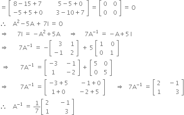 equals space open square brackets table row cell 8 minus 15 plus 7 end cell cell space space space space space space space 5 minus 5 plus 0 end cell row cell negative 5 plus 5 plus 0 end cell cell space space space space space space space 3 minus 10 plus 7 end cell end table close square brackets space equals space open square brackets table row 0 cell space space 0 end cell row 0 cell space space 0 end cell end table close square brackets space equals space straight O
therefore space space space space straight A squared minus 5 straight A space plus space 7 straight I space equals space straight O
rightwards double arrow space space space space space space 7 straight I space equals space minus straight A squared plus 5 straight A space space space space space space rightwards double arrow space space space space space 7 straight A to the power of negative 1 end exponent space equals space minus straight A plus 5 thin space straight I
rightwards double arrow space space space space space space space 7 straight A to the power of negative 1 end exponent space equals space minus open square brackets table row cell space space space 3 end cell cell space space space 1 end cell row cell negative 1 end cell cell space space space 2 end cell end table close square brackets space space plus space 5 space open square brackets table row 1 cell space space space 0 end cell row 0 cell space space 1 end cell end table close square brackets
space rightwards double arrow space space space space space space space 7 straight A to the power of negative 1 end exponent space equals space open square brackets table row cell negative 3 end cell cell space space space minus 1 end cell row 1 cell space space space minus 2 end cell end table close square brackets space plus space open square brackets table row 5 cell space space 0 end cell row 0 cell space space 5 end cell end table close square brackets
rightwards double arrow space space space space space space space space 7 straight A to the power of negative 1 end exponent space equals space open square brackets table row cell negative 3 plus 5 end cell cell space space space space space space minus 1 plus 0 end cell row cell 1 plus 0 end cell cell space space space space minus 2 plus 5 end cell end table close square brackets space space space space space space space rightwards double arrow space space space 7 straight A to the power of negative 1 end exponent space equals space open square brackets table row 2 cell space space space minus 1 end cell row 1 cell space space space space space space space space 3 end cell end table close square brackets
therefore space space space space straight A to the power of negative 1 end exponent space equals space 1 over 7 open square brackets table row 2 cell space space space space space minus 1 end cell row 1 cell space space space space space space space space 3 end cell end table close square brackets