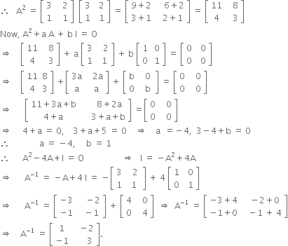 therefore space space space straight A squared space equals space open square brackets table row 3 cell space space space 2 end cell row 1 cell space space space 1 end cell end table close square brackets space space open square brackets table row 3 cell space space 2 end cell row 1 cell space space 1 end cell end table close square brackets space equals space open square brackets table row cell 9 plus 2 end cell cell space space space space 6 plus 2 end cell row cell 3 plus 1 end cell cell space space space 2 plus 1 end cell end table close square brackets space equals space open square brackets table row 11 cell space space space 8 end cell row 4 cell space space space 3 end cell end table close square brackets
Now comma space straight A squared plus straight a space straight A space plus space straight b space straight I space equals space straight O
rightwards double arrow space space space space open square brackets table row 11 cell space space space 8 end cell row 4 cell space space space 3 end cell end table close square brackets space plus space straight a space open square brackets table row 3 cell space space space 2 end cell row 1 cell space space 1 end cell end table close square brackets space plus space straight b space open square brackets table row 1 cell space 0 end cell row 0 cell space 1 end cell end table close square brackets space equals space open square brackets table row 0 cell space space 0 end cell row 0 cell space space 0 end cell end table close square brackets
rightwards double arrow space space space space open square brackets table row 11 8 row 4 3 end table close square brackets space plus open square brackets table row cell 3 straight a end cell cell space space space 2 straight a end cell row straight a cell space space straight a end cell end table close square brackets space plus space open square brackets table row straight b cell space space 0 end cell row 0 cell space space space straight b space end cell end table close square brackets space equals space open square brackets table row 0 cell space space space 0 end cell row 0 cell space space space 0 end cell end table close square brackets
rightwards double arrow space space space space space space open square brackets table row cell 11 plus 3 straight a plus straight b end cell cell space space space space space space 8 plus 2 straight a end cell row cell 4 plus straight a end cell cell space space space space space 3 plus straight a plus straight b end cell end table close square brackets space equals open square brackets table row 0 cell space space space 0 end cell row 0 cell space space space 0 end cell end table close square brackets
rightwards double arrow space space space space space 4 plus straight a space equals space 0 comma space space space space 3 plus straight a plus 5 space equals space 0 space space space space rightwards double arrow space space space space straight a space space equals negative 4 comma space space 3 minus 4 plus straight b space equals space 0
therefore space space space space space space space space space space space space space space straight a space equals space minus 4 comma space space space space space straight b space equals space 1
therefore space space space space space space straight A squared minus 4 straight A plus straight I space equals space straight O space space space space space space space space space space space space space space space space space space rightwards double arrow space space space straight I space equals space minus straight A squared plus 4 straight A
rightwards double arrow space space space space space space straight A to the power of negative 1 end exponent space equals space minus straight A plus 4 space straight I space equals space minus open square brackets table row 3 cell space space space 2 space end cell row 1 cell space 1 end cell end table close square brackets space plus space 4 space open square brackets table row 1 cell space space 0 end cell row 0 cell space space 1 end cell end table close square brackets
rightwards double arrow space space space space space space straight A to the power of negative 1 end exponent space equals space open square brackets table row cell negative 3 end cell cell space space space space minus 2 end cell row cell negative 1 end cell cell space space space minus 1 end cell end table close square brackets space plus space open square brackets table row 4 cell space space space 0 end cell row 0 cell space space space 4 end cell end table close square brackets space space rightwards double arrow space space straight A to the power of negative 1 end exponent space equals space open square brackets table row cell negative 3 plus 4 end cell cell space space space minus 2 plus 0 end cell row cell negative 1 plus 0 end cell cell space space space minus 1 space plus space 4 end cell end table close square brackets
rightwards double arrow space space space space straight A to the power of negative 1 end exponent space equals space open square brackets table row 1 cell space space space minus 2 end cell row cell negative 1 end cell cell space space space space space space 3 end cell end table close square brackets.