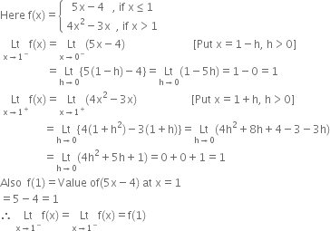 Here space straight f left parenthesis straight x right parenthesis equals open curly brackets table attributes columnalign left end attributes row cell space space 5 straight x minus 4 space space space comma space if space straight x less or equal than 1 end cell row cell 4 straight x squared minus 3 straight x space space comma space if space straight x greater than 1 end cell end table close
space Lt with straight x rightwards arrow 1 to the power of minus below straight f left parenthesis straight x right parenthesis equals Lt with straight x rightwards arrow 0 to the power of minus below left parenthesis 5 straight x minus 4 right parenthesis space space space space space space space space space space space space space space space space space space space space space space space space space left square bracket Put space straight x equals 1 minus straight h comma space straight h greater than 0 right square bracket
space space space space space space space space space space space space space space space space space equals Lt with straight h rightwards arrow 0 below left curly bracket 5 left parenthesis 1 minus straight h right parenthesis minus 4 right curly bracket equals Lt with straight h rightwards arrow 0 below left parenthesis 1 minus 5 straight h right parenthesis equals 1 minus 0 equals 1
space Lt with straight x rightwards arrow 1 to the power of plus below straight f left parenthesis straight x right parenthesis equals Lt with straight x rightwards arrow 1 to the power of plus below left parenthesis 4 straight x squared minus 3 straight x right parenthesis space space space space space space space space space space space space space space space space space space space space left square bracket Put space straight x equals 1 plus straight h comma space straight h greater than 0 right square bracket
space space space space space space space space space space space space space space space space equals Lt with straight h rightwards arrow 0 below left curly bracket 4 left parenthesis 1 plus straight h squared right parenthesis minus 3 left parenthesis 1 plus straight h right parenthesis right curly bracket equals Lt with straight h rightwards arrow 0 below left parenthesis 4 straight h squared plus 8 straight h plus 4 minus 3 minus 3 straight h right parenthesis
space space space space space space space space space space space space space space space space equals Lt with straight h rightwards arrow 0 below left parenthesis 4 straight h squared plus 5 straight h plus 1 right parenthesis equals 0 plus 0 plus 1 equals 1
Also space space straight f left parenthesis 1 right parenthesis equals Value space of left parenthesis 5 straight x minus 4 right parenthesis space at space straight x equals 1
equals 5 minus 4 equals 1
therefore space Lt with straight x rightwards arrow 1 to the power of minus below straight f left parenthesis straight x right parenthesis equals Lt with straight x rightwards arrow 1 to the power of minus below straight f left parenthesis straight x right parenthesis equals straight f left parenthesis 1 right parenthesis