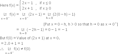 Here space straight f left parenthesis straight x right parenthesis equals open curly brackets table attributes columnalign left end attributes row cell 2 straight x minus 1 space space space comma space space space if space straight x less or equal than 0 end cell row cell 2 straight x plus 1 space space space comma space space space if space straight x greater or equal than 0 end cell end table close
space Lt with straight x rightwards arrow 0 to the power of minus below straight f left parenthesis straight x right parenthesis equals Lt with straight x rightwards arrow 0 to the power of minus below left parenthesis 2 straight x minus 1 right parenthesis equals Lt with straight h rightwards arrow 0 below left curly bracket 2 left parenthesis 0 minus straight h right parenthesis minus 1 right curly bracket
space space space space space space space space space space space space space space space space space space space space space space space space space space space space space space space space space space space space space space space space space space space space space space space space left square bracket Put space straight x equals 0 minus straight h comma space straight h greater than 0 space so space that space straight h rightwards arrow 0 space as space straight x rightwards arrow 0 to the power of minus right square bracket
space space space space space space space space space space space space space space space space space equals Lt with straight h rightwards arrow 0 below left parenthesis negative 2 straight h minus 1 right parenthesis equals 0 minus 1 equals negative 1
But space straight f left parenthesis 0 right parenthesis equals Value space of space left parenthesis 2 straight x plus 1 right parenthesis space at space straight x equals 0.
equals 2.0 plus 1 equals 1
therefore space Lt with straight x rightwards arrow 0 to the power of minus below straight f left parenthesis straight x right parenthesis not equal to straight f left parenthesis 0 right parenthesis