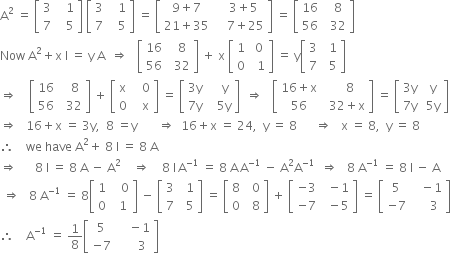 straight A squared space equals space open square brackets table row 3 cell space space space 1 end cell row 7 cell space space space 5 end cell end table close square brackets space open square brackets table row 3 cell space space space 1 end cell row 7 cell space space space 5 end cell end table close square brackets space equals space open square brackets table row cell 9 plus 7 end cell cell space space space 3 plus 5 end cell row cell 21 plus 35 end cell cell space space space space 7 plus 25 end cell end table close square brackets space equals space open square brackets table row 16 cell space space 8 end cell row 56 cell space space 32 end cell end table close square brackets
Now space straight A squared plus straight x space straight I space equals space straight y space straight A space space rightwards double arrow space space space open square brackets table row 16 cell space space 8 end cell row 56 cell space space 32 end cell end table close square brackets space plus space straight x space open square brackets table row 1 cell space 0 end cell row 0 cell space space 1 end cell end table close square brackets space equals space straight y open square brackets table row 3 cell space space 1 end cell row 7 cell space space 5 end cell end table close square brackets
rightwards double arrow space space space space open square brackets table row 16 cell space space space 8 end cell row 56 cell space space 32 end cell end table close square brackets space plus space open square brackets table row straight x cell space space space 0 end cell row 0 cell space space space straight x end cell end table close square brackets space equals space open square brackets table row cell 3 straight y end cell cell space space space space straight y end cell row cell 7 straight y end cell cell space space space 5 straight y end cell end table close square brackets space space rightwards double arrow space space space open square brackets table row cell 16 plus straight x end cell cell space space space space 8 end cell row 56 cell space space 32 plus straight x end cell end table close square brackets space equals space open square brackets table row cell 3 straight y end cell cell space straight y end cell row cell 7 straight y end cell cell space 5 straight y end cell end table close square brackets
rightwards double arrow space space space 16 plus straight x space equals space 3 straight y comma space space 8 space equals straight y space space space space space space space rightwards double arrow space space 16 plus straight x space equals space 24 comma space space straight y space equals space 8 space space space space space space rightwards double arrow space space space straight x space equals space 8 comma space space straight y space equals space 8
therefore space space space space we space have space straight A squared plus space 8 space straight I space equals space 8 space straight A
rightwards double arrow space space space space space space 8 space straight I space equals space 8 space straight A space minus space straight A squared space space space space rightwards double arrow space space space space 8 space straight I thin space straight A to the power of negative 1 end exponent space equals space 8 space straight A thin space straight A to the power of negative 1 end exponent space minus space straight A squared straight A to the power of negative 1 end exponent space space rightwards double arrow space space space 8 space straight A to the power of negative 1 end exponent space equals space 8 space straight I space minus space straight A
space rightwards double arrow space space space 8 space straight A to the power of negative 1 end exponent space equals space 8 open square brackets table row 1 cell space space space 0 end cell row 0 cell space space 1 end cell end table close square brackets space minus space open square brackets table row 3 cell space space 1 end cell row 7 cell space space 5 end cell end table close square brackets space equals space open square brackets table row 8 cell space space 0 end cell row 0 cell space space 8 end cell end table close square brackets space plus space open square brackets table row cell negative 3 end cell cell space space minus 1 end cell row cell negative 7 end cell cell space space minus 5 end cell end table close square brackets space equals space open square brackets table row 5 cell space space space minus 1 end cell row cell negative 7 end cell cell space space space space space 3 end cell end table close square brackets
therefore space space space space straight A to the power of negative 1 end exponent space equals space 1 over 8 open square brackets table row 5 cell space space space space minus 1 end cell row cell negative 7 end cell cell space space space space space space 3 end cell end table close square brackets