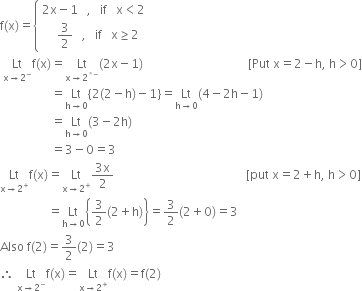 straight f left parenthesis straight x right parenthesis equals open curly brackets table attributes columnalign left end attributes row cell 2 straight x minus 1 space space space comma space space space if space space space straight x less than 2 end cell row cell space space space space space 3 over 2 space space space comma space space space if space space space straight x greater or equal than 2 end cell end table close
space Lt with straight x rightwards arrow 2 to the power of minus below straight f left parenthesis straight x right parenthesis equals Lt with straight x rightwards arrow 2 to the power of asterisk times minus end exponent below left parenthesis 2 straight x minus 1 right parenthesis space space space space space space space space space space space space space space space space space space space space space space space space space space space space space space space space space space space left square bracket Put space straight x equals 2 minus straight h comma space straight h greater than 0 right square bracket
space space space space space space space space space space space space space space space space space equals Lt with straight h rightwards arrow 0 below left curly bracket 2 left parenthesis 2 minus straight h right parenthesis minus 1 right curly bracket equals Lt with straight h rightwards arrow 0 below left parenthesis 4 minus 2 straight h minus 1 right parenthesis
space space space space space space space space space space space space space space space space space equals Lt with straight h rightwards arrow 0 below left parenthesis 3 minus 2 straight h right parenthesis
space space space space space space space space space space space space space space space space space equals 3 minus 0 equals 3
Lt with straight x rightwards arrow 2 to the power of plus below straight f left parenthesis straight x right parenthesis equals Lt with straight x rightwards arrow 2 to the power of plus below fraction numerator 3 straight x over denominator 2 end fraction space space space space space space space space space space space space space space space space space space space space space space space space space space space space space space space space space space space space space space space space space space space space left square bracket put space straight x equals 2 plus straight h comma space straight h greater than 0 right square bracket
space space space space space space space space space space space space space space space space equals Lt with straight h rightwards arrow 0 below open curly brackets 3 over 2 left parenthesis 2 plus straight h right parenthesis close curly brackets equals 3 over 2 left parenthesis 2 plus 0 right parenthesis equals 3
Also space straight f left parenthesis 2 right parenthesis equals 3 over 2 left parenthesis 2 right parenthesis equals 3
therefore space Lt with straight x rightwards arrow 2 to the power of minus below straight f left parenthesis straight x right parenthesis equals Lt with straight x rightwards arrow 2 to the power of plus below straight f left parenthesis straight x right parenthesis equals straight f left parenthesis 2 right parenthesis