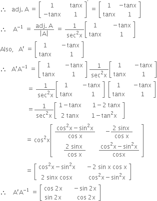 therefore space space space adj. space straight A space equals space open square brackets table row 1 cell space space space space tanx end cell row cell negative tanx end cell cell space space space 1 end cell end table close square brackets to the power of apostrophe space equals space open square brackets table row 1 cell negative tanx end cell row tanx cell space space space 1 end cell end table close square brackets
therefore space space space space straight A to the power of negative 1 end exponent space equals space fraction numerator adj. space straight A over denominator open vertical bar straight A close vertical bar end fraction space equals space fraction numerator 1 over denominator sec squared straight x end fraction open square brackets table row 1 cell space space space space space minus tanx end cell row tanx cell space space space space space 1 end cell end table close square brackets
Also comma space space space straight A apostrophe space equals space open square brackets table row 1 cell space space space space minus tanx end cell row tanx cell space space space space space space 1 end cell end table close square brackets
therefore space space space straight A apostrophe straight A to the power of negative 1 end exponent space equals space open square brackets table row 1 cell space space space space minus tanx end cell row tanx cell space space space space 1 end cell end table close square brackets space fraction numerator 1 over denominator sec squared straight x end fraction open square brackets table row 1 cell space space space minus tanx end cell row tanx cell space space space space 1 end cell end table close square brackets
space space space space space space space space space space space space space space space space space space equals space fraction numerator 1 over denominator sec squared straight x end fraction open square brackets table row 1 cell space space space space minus tanx end cell row tanx cell space space space space space space space 1 end cell end table close square brackets space space open square brackets table row 1 cell space space space minus tanx end cell row tanx cell space space space space 1 end cell end table close square brackets
space space space space space space space space space space space space space space space space space space equals fraction numerator 1 over denominator sec squared straight x end fraction open square brackets table row cell 1 minus tanx end cell cell space space space space space 1 minus 2 space tanx end cell row cell 2 space tanx end cell cell space space 1 minus tan squared straight x end cell end table close square brackets
space space space space space space space space space space space space space space space space space equals space cos squared straight x open square brackets table row cell fraction numerator cos squared straight x minus sin squared straight x over denominator cos space straight x end fraction end cell cell negative fraction numerator 2 space sinx space over denominator cos space straight x end fraction end cell row cell fraction numerator 2 space sinx space over denominator cos space straight x end fraction end cell cell fraction numerator cos squared straight x minus sin squared straight x over denominator cosx end fraction end cell end table close square brackets
space space space space space space space space space space space space space space space space space equals space open square brackets table row cell cos squared straight x minus sin squared straight x end cell cell space space space space space minus 2 space sin space straight x space cos space straight x end cell row cell 2 space sinx space cosx end cell cell space space space space space space cos squared straight x minus sin squared straight x end cell end table close square brackets
therefore space space space space straight A apostrophe straight A to the power of negative 1 end exponent space equals space open square brackets table row cell cos space 2 straight x end cell cell space space space space space minus sin space 2 straight x end cell row cell sin space 2 straight x end cell cell space space space space space space space cos space 2 straight x end cell end table close square brackets