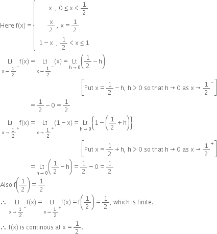 Here space straight f left parenthesis straight x right parenthesis equals open curly brackets table row cell space space space space space space space straight x space space comma space 0 less or equal than straight x less than 1 half end cell row cell straight x over 2 space comma space straight x equals 1 half end cell row cell space 1 minus straight x space space comma space 1 half less than straight x less or equal than 1 end cell end table close
space Lt with straight x rightwards arrow 1 half to the power of minus below straight f left parenthesis straight x right parenthesis equals Lt with straight x rightwards arrow 1 half to the power of minus below left parenthesis straight x right parenthesis equals Lt with straight h rightwards arrow 0 below open parentheses 1 half minus straight h close parentheses
space space space space space space space space space space space space space space space space space space space space space space space space space space space space space space space space space space space space space space space space space space space space space space space space space space space space space open square brackets Put space straight x equals 1 half minus straight h comma space straight h greater than 0 space so space that space straight h rightwards arrow 0 space as space straight x rightwards arrow 1 half to the power of minus close square brackets
space space space space space space space space space space space space space space space space space space space equals 1 half minus 0 equals 1 half
space Lt with straight x rightwards arrow 1 half to the power of plus below straight f left parenthesis straight x right parenthesis equals Lt with straight x rightwards arrow 1 half to the power of plus below left parenthesis 1 minus straight x right parenthesis equals Lt with straight h rightwards arrow 0 below open curly brackets 1 minus open parentheses 1 half plus straight h close parentheses close curly brackets
space space space space space space space space space space space space space space space space space space space space space space space space space space space space space space space space space space space space space space space space space space space space space space space space space space space space space open square brackets Put space straight x equals 1 half plus straight h comma space straight h greater than 0 space so space that space straight h rightwards arrow 0 space as space straight x rightwards arrow 1 half to the power of plus close square brackets
space space space space space space space space space space space space space space space space space space space equals Lt with straight h rightwards arrow 0 below open parentheses 1 half minus straight h close parentheses equals 1 half minus 0 equals 1 half
Also space straight f open parentheses 1 half close parentheses equals 1 half
therefore space Lt with straight x rightwards arrow 1 half to the power of minus below straight f left parenthesis straight x right parenthesis equals Lt with straight x rightwards arrow 1 half to the power of plus below straight f left parenthesis straight x right parenthesis equals straight f open parentheses 1 half close parentheses equals 1 half comma space which space is space finite.
therefore space straight f left parenthesis straight x right parenthesis space is space continous space at space straight x equals 1 half.