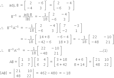 therefore space space space space space space adj. space straight B space equals space open square brackets table row cell space space space 2 end cell cell space space space space minus 6 end cell row cell negative 4 end cell cell space space space space space 3 end cell end table close square brackets to the power of apostrophe space space equals space open square brackets table row 2 cell space space space minus 4 end cell row cell negative 6 end cell cell space space space space space 3 end cell end table close square brackets
space space space space space space space space space space space space space straight B to the power of negative 1 end exponent space equals space fraction numerator adj space straight B over denominator open vertical bar straight B close vertical bar end fraction space equals negative 1 over 18 open square brackets table row 2 cell space space space minus 4 end cell row cell negative 6 end cell cell space space space space space 3 end cell end table close square brackets
therefore space space space thin space straight B to the power of negative 1 end exponent straight A to the power of negative 1 end exponent space equals space minus 1 over 18 open square brackets table row cell space space 2 end cell cell space space space space space minus 4 end cell row cell negative 6 end cell cell space space space space space space space 3 end cell end table close square brackets space space open square brackets table row 7 cell space space space space space minus 3 end cell row cell negative 2 end cell cell space space space space space 1 end cell end table close square brackets
space space space space space space space space space space space space space space space space space space space space space space space equals negative 1 over 18 space open square brackets table row cell 14 plus 8 end cell cell space space space space minus 6 minus 4 end cell row cell negative 42 minus 6 end cell cell space space space space space space 18 plus 3 end cell end table close square brackets space equals space minus 1 over 18 space open square brackets table row 22 cell space space space minus 10 end cell row cell negative 48 end cell cell space space space space space 21 end cell end table close square brackets
therefore space space space space space straight B to the power of negative 1 end exponent straight A to the power of negative 1 end exponent space space equals space minus 1 over 18 open square brackets table row 22 cell space space minus 10 end cell row cell negative 48 end cell cell space space space space space 21 end cell end table close square brackets space space space space space space space space space space space space space space space space space space space space space space space space space space space space space space space space space space space space space space space space space space space space... left parenthesis 1 right parenthesis
space space space space space space space space space space space AB equals space open square brackets table row 1 cell space space space 3 end cell row 2 cell space space space 7 end cell end table close square brackets space space open square brackets table row 3 cell space space space 4 end cell row 6 cell space space space 2 end cell end table close square brackets space equals space open square brackets table row cell 3 plus 18 end cell cell space space space space space space 4 plus 6 end cell row cell 6 plus 42 end cell cell space space space space space space 8 plus 14 end cell end table close square brackets space equals space open square brackets table row 21 cell space space space 10 end cell row 48 cell space space space 22 end cell end table close square brackets
open vertical bar AB close vertical bar space equals space space open vertical bar table row 21 cell space space space space space space 10 end cell row 48 cell space space space space space 22 end cell end table close vertical bar space equals space 462 minus 480 space equals negative 18
