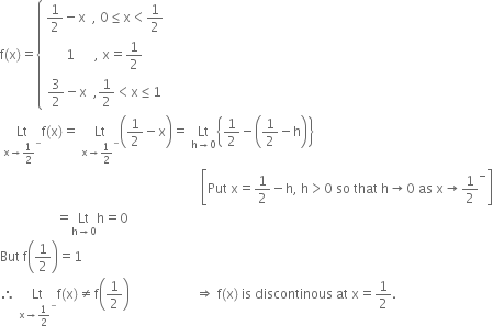 straight f left parenthesis straight x right parenthesis equals open curly brackets table row cell 1 half minus straight x space space comma space 0 less or equal than straight x less than 1 half end cell row cell 1 space space space space space space comma space straight x equals 1 half end cell row cell 3 over 2 minus straight x space space comma 1 half less than straight x less or equal than 1 end cell end table close
space Lt with straight x rightwards arrow 1 half to the power of minus below straight f left parenthesis straight x right parenthesis equals space Lt with straight x rightwards arrow 1 half to the power of minus below open parentheses 1 half minus straight x close parentheses equals space Lt with straight h rightwards arrow 0 below open curly brackets 1 half minus open parentheses 1 half minus straight h close parentheses close curly brackets
space space space space space space space space space space space space space space space space space space space space space space space space space space space space space space space space space space space space space space space space space space space space space space space space space space space space space space space space space space space space space open square brackets Put space straight x equals 1 half minus straight h comma space straight h greater than 0 space so space that space straight h rightwards arrow 0 space as space straight x rightwards arrow 1 half to the power of minus close square brackets
space space space space space space space space space space space space space space space space space equals Lt with straight h rightwards arrow 0 below straight h equals 0
But space straight f open parentheses 1 half close parentheses equals 1
therefore space Lt with straight x rightwards arrow 1 half to the power of minus below straight f left parenthesis straight x right parenthesis not equal to straight f open parentheses 1 half close parentheses space space space space space space space space space space space space space space space space space space space space rightwards double arrow space straight f left parenthesis straight x right parenthesis space is space discontinous space at space straight x equals 1 half.