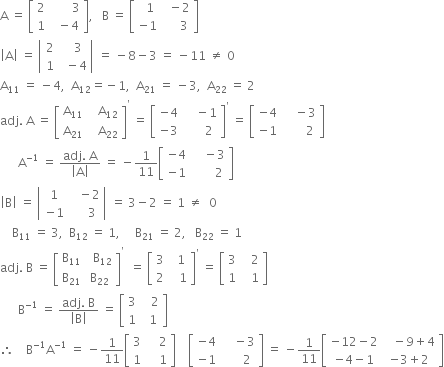 straight A space equals space open square brackets table row 2 cell space space space space space space space 3 end cell row 1 cell space space minus 4 end cell end table close square brackets comma space space space straight B space equals space open square brackets table row cell space space 1 end cell cell space space minus 2 end cell row cell negative 1 end cell cell space space space space space 3 end cell end table close square brackets
open vertical bar straight A close vertical bar space equals space open vertical bar table row 2 cell space space space 3 end cell row 1 cell space space minus 4 end cell end table close vertical bar space equals space minus 8 minus 3 space equals space minus 11 space not equal to space 0
straight A subscript 11 space equals space minus 4 comma space space straight A subscript 12 equals negative 1 comma space space straight A subscript 21 space equals space minus 3 comma space space straight A subscript 22 space equals space 2
adj. space straight A space equals space open square brackets table row cell straight A subscript 11 end cell cell space space space straight A subscript 12 end cell row cell straight A subscript 21 end cell cell space space space straight A subscript 22 end cell end table close square brackets to the power of apostrophe space equals space open square brackets table row cell negative 4 end cell cell space space space space minus 1 end cell row cell negative 3 end cell cell space space space space space space 2 end cell end table close square brackets to the power of apostrophe space equals space open square brackets table row cell negative 4 end cell cell space space space space minus 3 end cell row cell negative 1 end cell cell space space space space space space space 2 end cell end table close square brackets
space space space space space space straight A to the power of negative 1 end exponent space equals space fraction numerator adj. space straight A over denominator open vertical bar straight A close vertical bar end fraction space equals space minus 1 over 11 open square brackets table row cell negative 4 end cell cell space space space space minus 3 end cell row cell negative 1 end cell cell space space space space space space space 2 end cell end table close square brackets
open vertical bar straight B close vertical bar space equals space open vertical bar table row 1 cell space space space minus 2 end cell row cell negative 1 end cell cell space space space space space 3 end cell end table close vertical bar space equals space 3 minus 2 space equals space 1 space not equal to space space 0
space space space space straight B subscript 11 space equals space 3 comma space space straight B subscript 12 space equals space 1 comma space space space space space straight B subscript 21 space equals space 2 comma space space space straight B subscript 22 space equals space 1
adj. space straight B space equals space open square brackets table row cell straight B subscript 11 end cell cell space space straight B subscript 12 end cell row cell straight B subscript 21 end cell cell straight B subscript 22 end cell end table close square brackets to the power of apostrophe space space equals space open square brackets table row 3 cell space space 1 end cell row 2 cell space space space 1 end cell end table close square brackets to the power of apostrophe space equals space open square brackets table row 3 cell space space space 2 end cell row 1 cell space space space 1 end cell end table close square brackets
space space space space space space straight B to the power of negative 1 end exponent space equals space fraction numerator adj. space straight B over denominator open vertical bar straight B close vertical bar end fraction space equals space open square brackets table row 3 cell space space space 2 end cell row 1 cell space space 1 end cell end table close square brackets
therefore space space space space straight B to the power of negative 1 end exponent straight A to the power of negative 1 end exponent space equals space minus 1 over 11 open square brackets table row 3 cell space space space space 2 end cell row 1 cell space space space space 1 end cell end table close square brackets space space space space open square brackets table row cell negative 4 end cell cell space space space space minus 3 end cell row cell negative 1 end cell cell space space space space space space 2 end cell end table close square brackets space equals space minus 1 over 11 open square brackets table row cell negative 12 minus 2 end cell cell space space space minus 9 plus 4 end cell row cell negative 4 minus 1 end cell cell negative 3 plus 2 end cell end table close square brackets
