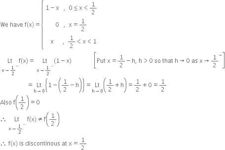 We space have space straight f left parenthesis straight x right parenthesis equals open curly brackets table row cell 1 minus straight x space space space comma space space 0 less or equal than straight x less than 1 half end cell row cell 0 space space space comma space space straight x equals 1 half end cell row cell space space space straight x space space space space space space comma space space 1 half less than straight x less than 1 end cell end table close
space Lt with straight x rightwards arrow 1 half to the power of minus below straight f left parenthesis straight x right parenthesis equals space Lt with straight x rightwards arrow 1 half to the power of minus below left parenthesis 1 minus straight x right parenthesis space space space space space space space space space space space space space space space open square brackets Put space straight x equals 1 half minus straight h comma space straight h greater than 0 space so space that space straight h rightwards arrow 0 space as space straight x rightwards arrow 1 half to the power of minus close square brackets
space space space space space space space space space space space space space space space space space space equals Lt with straight h rightwards arrow 0 below open curly brackets 1 minus open parentheses 1 half minus straight h close parentheses close curly brackets equals Lt with straight h rightwards arrow 0 below open parentheses 1 half plus straight h close parentheses equals 1 half plus 0 equals 1 half
Also space straight f open parentheses 1 half close parentheses equals 0
therefore space Lt with straight x rightwards arrow 1 half to the power of minus below space straight f left parenthesis straight x right parenthesis not equal to straight f open parentheses 1 half close parentheses
therefore space straight f left parenthesis straight x right parenthesis space is space discontinous space at space straight x equals 1 half